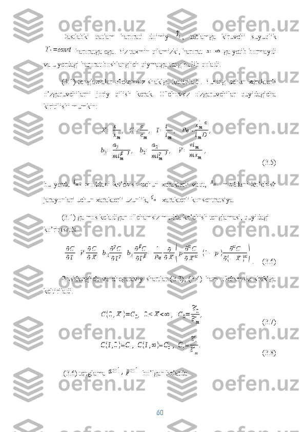 Dastlabki   qatlam   harorati   doimiy  T0 ,   qatlamga   kiruvchi   suyuqlik	
T1=	const
 haroratga ega. Biz taxmin qilamizki, harorat 	x=	∞  ga yetib bormaydi
va u yerdagi harorat boshlang'ich qiymatga teng bo'lib qoladi. 
(3.1)   tenglamalar   o'lchamsiz   shaklga   keltiriladi .   Buning   uchun   xarakterli
o’zgaruvchilarni   joriy   qilish   kerak.   O'lchovsiz   o'zgaruvchilar   quyidagicha
kiritilishi mumkin:	
X	=	x
xm	
,	C	=	c
cm	
,	¯t=	t
tm	
,	Pe	=	
xm1+α	
tmD	,	
b3=	
a3
mt	m
β−1,	b2=	
a2
mt	m
γ−1,	V	=	
vt	m	
mx	m	
,
(3.5)
bu   yerda  	
tm -   moddani   ko’chish   uchun   xarakterli   vaqt,  	xm -   moddani   ko’chish
jarayonlari uchun xarakterli uzunlik, 	
сm - xarakterli konsentratsiya.
(3. 1 ) ga mos keladigan o'lchamsiz modda  ko’chish  tenglamasi , quyidagi 
ko’rinishda	
∂C
∂¯t+V	∂C
∂X	+b2
∂γC	
∂¯tγ+b3
∂βC	
∂¯tβ=	1
Pe	
∂
∂X	(p∂αC	
∂X	α+(1−	p)	∂αC	
∂(−	X	)α)
.  (3.6)
Boshlang'ich   va   chegaraviy   shartlar   (3.3),   (3.4)   ham   o'lchamsiz   shaklga
keltiriladi.	
С	(0,X	)=	С0,	0≤	Х	<∞	,	С0=	
~c0	
~cm
,
(3.7)	
C(¯t,0)=С1,C(¯t,∞	)=С0,С1=	
~c1
~cm
.
(3.8)
 (3.6) tenglama 	
α=1,p=	1  bo’lgan holatda
60 