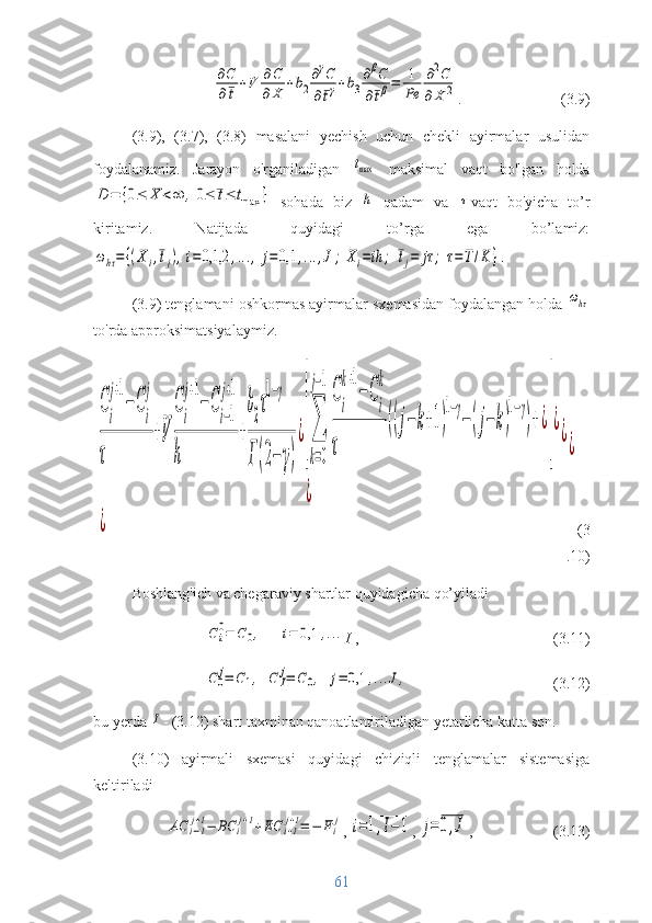 ∂C
∂¯t+V	∂C
∂X	+b2
∂γC	
∂¯tγ+b3
∂βC	
∂¯tβ=	1
Pe	
∂2C	
∂X	2.  (3.9)
(3.9),   (3.7),   (3.8)   masalani   yechish   uchun   chekli   ayirmalar   usulidan
foydalanamiz.   Jarayon   o'rganiladigan  	
tmax   maksimal   vaqt   bo'lgan   holda	
D	=	{0≤	X	<∞	,0≤	¯t≤	tmax	}
  sohada   biz  	h   qadam   va  	τ vaqt   bo'yicha   to’r
kiritamiz.   Natijada   quyidagi   to’rga   ega   bo’lamiz:	
ωhτ=	{(Xi,¯tj),i=	0,1,2	,...,	j=	0,1	,...,J;	Xi=	ih	;	¯tj=	jτ	;	τ=	T/K	}.
(3. 9 )   tenglamani  oshkormas ayirmalar  sxemasidan foydalangan holda 	
ωhτ
to'rda  approksimatsiyalaymiz .	
C
i
j+1
−C
i
j	
τ	
+V	
C
i
j+1
−C
i−1
j+1	
h	
+
b
2
τ
1−γ	
Γ(2−	γ)
¿[
∑
k=0
j−1
C
i
k+1
−C
i
k	
τ	
((j−	k+1)
1−γ
−(j−k)
1−γ
)+¿
]
¿	
¿	
¿	
¿	
¿
(3
.10)
Boshlang'ich va chegaraviy shartlar quyidagicha qo’yiladi	
С	i
0=	С	0,	i=	0,1	,...
I  ,  (3.11)	
C0
j=	С1,	C	I
j=	С0,	j=	0,1	,...J,
          (3.12)
bu yerda 	
I - (3.12) shart taxminan qanoatlantiriladigan yetarlicha katta son.
(3.10)   ayirmali   sxemasi   quyidagi   chiziqli   tenglamalar   sistemasiga
keltiriladi	
AС	i−1
j+1−	BС	i
j+1+EС	i+1
j+1=	−	Fi
j
, 	i=1,I−1 , 	j=0,J ,  (3.13)
61 