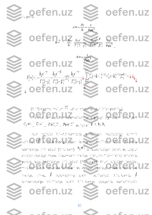 bu yerdaA=	−	Vτ
h	−	τ
Peh	2
,	
B=−	1−	Vτ
h	−	
b2τ1−γ	
Γ	(2−	γ)
−	
b3τ1−β	
Γ	(2−	β)
−	2τ	
Peh	2
,	
E=−	τ
Peh	2
,	
Fi
j=(−1−
b2τ1−γ	
Γ(2−	γ)
−
b3τ1−β	
Γ(2−	β)
)Сi
j+
b2τ1−γ	
Γ(2−	γ)
¿[∑
k=0
j−1
((j−k+1)1−γ−(j−	k)1−γ)Сi
k+1−	¿
]
¿	
¿	
¿	
¿	
¿
(3.13) sistema  ma'lum 	
Сi
j  uchun progonka usuli bilan yechiladi.
Hisoblashda   dastlabki   parametrlarning   quyidagi   qiymatlari   ishlatilgan:	
С0=	0
, 	С1=1 , 	V=	0,01	,	Pe	=	10	4  va har xil 	β,γ,b2,b3 .
Ba'zi   natijalar   3.1 3.3-rasmlarda   ko'rsatilgan.   Natijalardan   ko'rinib	
‒
turibdiki,  	
β   ko'rsatkichning   birdan   kamayishi   profillarni   ishlab   chiqishda
kechikishga   olib   keladi   (3.1a-rasm).  	
b2≠	0 da   kuzatiladigan   tranzit   va   turg'un
zonalar orasidagi  massa  o'tkazmasini  hisobga olish, profillarni ishlab chiqishda
yanada   katta   kechikishga   olib   keladi   (3.1b-rasm).   Shuni   ta'kidlash   kerakki,
moddaning   atrof-muhitda   ko’chishi   va   zonalar   orasidagi   massa   almashinuvi
hisobga   olinsa,  	
β   parametrning   ta'siri     zaiflashadi.   3.1a-rasmda  	β
kontsentratsiya   profillariga   ta'siri   3.1b-rasmga   qaraganda   sezilarliroqdir.
62 