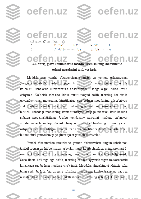 3.2. Yoriq-g’ovak muhitlarda modda ko’chishining koeffitsientli
teskari masalasini sonli yechish.
Moddalarning   yaxshi   o'tkazuvchan   (tranzit)   va   yomon   o'tkazuvchan
(turg'un)   sohalardan   tashkil   topgan   bir   jinsli   bo'lmagan   g'ovakli   muhitda
ko’chishi,   sohalarda   muvozanatsiz   adsorbsiyani   hisobga   olgan   holda   ko'rib
chiqamiz.   Ko’chish   sohasida   ikkita   muhit   mavjud   bo'lib,   ularning   har   birida
qaytariluvhchan   muvozanat   kinetikasiga   ega   bo'lgan   moddaning   adsorbsiyasi
sodir   bo'ladi.   Ikkinchi   soha   bilan   moddaning   almashinuvi   manba   hadsi   bilan
birinchi   sohadagi   moddaning   kontsentratsiyasi   vaqtiga   nisbatan   kasr   hosilasi
sifatida   modellashtirilgan.   Ushbu   yondashuv   natijalari   ma'lum,   an'anaviy
yondashuvlar bilan taqqoslanadi. Jarayonni modellashtirishning bu usuli yaxshi
natija   berishi   ko'rsatilgan.   Manba   hadsi   parametrlarini   to'g'ri   tanlash   orqali
bikontiniual yondashuvga yaqin natijalarga erishish mumkin.
Yaxshi   o'tkazuvchan   (tranzit)   va   yomon   o'tkazuvchan   turg'un   sohalardan
tashkil topgan bir hil bo'lmagan g'ovakli muhit ko'rib chiqiladi, uning sxemasi 1-
rasmda   ko'rsatilgan.   Birinchi   zonadagi   parametrlar   1   indeksi   bilan   belgilanadi.
Soha   ikkita   bo'limga   ega   bo'lib,   ularning   har   biri   qaytariladigan   muvozanatsiz
kinetikaga ega bo'lgan moddani cho'ktiradi. Moddalar almashinuvi ikkinchi soha
bilan   sodir   bo'ladi,   biz   birinchi   sohadagi   moddaning   kontsentratsiyasi   vaqtiga
nisbatan kasr hosilasi sifatida modellashtiramiz. Shuning uchun, [11] dan farqli
693.3 -rasm .  С  profillari     , а)  
b) 
c)   