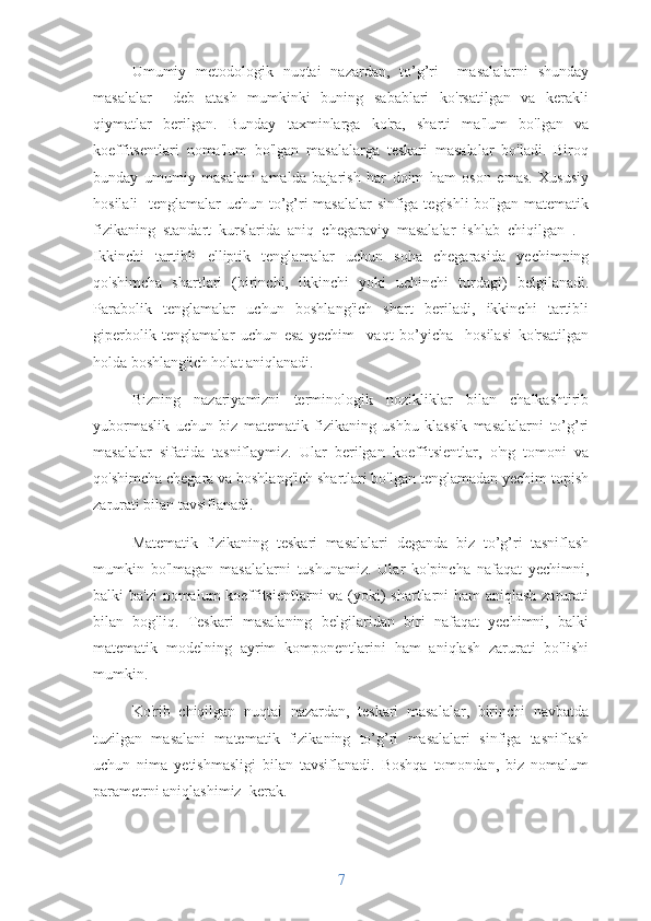 Umumiy   metodologik   nuqtai   nazardan,   to’g’ri     masalalarni   shunday
masalalar     deb   atash   mumkinki   buning   sabablari   ko'rsatilgan   va   kerakli
qiymatlar   berilgan.   Bunday   taxminlarga   ko'ra,   sharti   ma'lum   bo'lgan   va
koeffitsentlari   noma'lum   bo'lgan   masalalarga   teskari   masalalar   bo'ladi.   Biroq
bunday   umumiy   masalani   amalda   bajarish   har   doim   ham   oson   emas.   Xususiy
hosilali    tenglamalar  uchun to’g’ri masalalar  sinfiga tegishli  bo'lgan matematik
fizikaning   standart   kurslarida   aniq   chegaraviy   masalalar   ishlab   chiqilgan   .   -
Ikkinchi   tartibli   elliptik   tenglamalar   uchun   soha   chegarasida   yechimning
qo'shimcha   shartlari   (birinchi,   ikkinchi   yoki   uchinchi   turdagi)   belgilanadi.
Parabolik   tenglamalar   uchun   boshlang'ich   shart   beriladi,   ikkinchi   tartibli
giperbolik   tenglamalar   uchun   esa   yechim     vaqt   bo’yicha     hosilasi   ko'rsatilgan
holda boshlang'ich holat aniqlanadi.
Bizning   nazariyamizni   terminologik   nozikliklar   bilan   chalkashtirib
yubormaslik   uchun   biz   matematik   fizikaning   ushbu   klassik   masalalarni   to’g’ri
masalalar   sifatida   tasniflaymiz.   Ular   berilgan   koeffitsientlar,   o'ng   tomoni   va
qo'shimcha chegara va boshlang'ich shartlari bo'lgan tenglamadan yechim topish
zarurati bilan tavsiflanadi.
Matematik   fizikaning   teskari   masalalari   deganda   biz   to’g’ri   tasniflash
mumkin   bo'lmagan   masalalarni   tushunamiz.   Ular   ko'pincha   nafaqat   yechimni,
balki ba'zi  nomalum  koeffitsientlarni  va (yoki) shartlarni  ham  aniqlash zarurati
bilan   bog'liq.   Teskari   masalaning   belgilaridan   biri   nafaqat   yechimni,   balki
matematik   modelning   ayrim   komponentlarini   ham   aniqlash   zarurati   bo'lishi
mumkin.
Ko'rib   chiqilgan   nuqtai   nazardan,   teskari   masalalar,   birinchi   navbatda
tuzilgan   masalani   matematik   fizikaning   to’g’ri   masalalari   sinfiga   tasniflash
uchun   nima   yetishmasligi   bilan   tavsiflanadi.   Boshqa   tomondan,   biz   nomalum
parametrni aniqlashimiz  kerak . 
7 