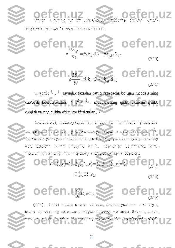 Birinchi   sohaning   har   bir   uchastkasida   moddaning   cho'kishi   kinetik
tenglamalarga muvofiq qaytarilishi sodir bo'ladi.ρ	
∂	Sa1	
∂	t	
=	θ1ka1C	1−	ρk	ad	1Sa1,
             (3.15)	
ρ
∂Ss1	
∂t	
=	θ1ks1C	1−	ρk	sd1Ss1,
                (3.16)
Bu   yerda  	
ka1 ,  	ks1 suyuqlik   fazadan   qattiq   fazagacha   bo‘lgan   moddalarning
cho‘kish   koeffitsientlari,  	
s−1 ,	kad1,ksd1
  moddalarning   qattiq   fazadan   ajralib
chiqish va suyuqlikka o'tish koeffitsientlari, 	
s−1 .
Dastlab toza (moddasiz) suyuqlik bilan to'yingan muhit, vaqtning dastlabki
daqiqasidan   boshlab   doimiy   kontsentratsiyali   suyuqlik   bilan   pompalansin  	
с0 .
Konsentratsiya maydoni muhitning o'ng chegarasiga yetib bormaydigan shunday
vaqt   davrlarini   ko'rib   chiqaylik  	
x=	∞ .   Belgilangan   taxminlarga   ko'ra,
masalaning boshlang'ich va chegaraviy shartlari quyidagi shaklga ega	
С	1(0	,х)=	0	,	Sa1(0	,x)=	0	,	Ss1(0	,x)=	0	,
                (3.17)	
С1(t,0)=	c0,
                       (3.18)	
∂C1	
∂x	(t,∞)=	0.
                    (3.19)
(3.14)   -   (3.19)   masala   chiziqli   bo'lsada,   analitik   yechimni   olish   qiyin,
chunki   bir   vaqtning   o'zida   uchta   maydonni   topishimiz   kerak.   Shuning   uchun,
masalani   hal   qilish   uchun   biz   chekli   ayirmalar   usulidan   foydalanamiz.   Ko'rib
71 
