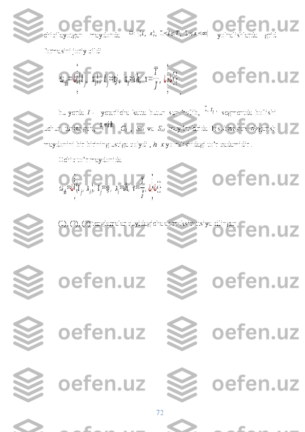 chiqilayotgan   maydonda  Ω=	{(t,x),0≤t≤T	,0≤	x≤∞}
  yo'nalishlarda   grid
formasini joriy qildi	
ωτh=	¿{(tj,xi);tj=τj	,	xi=	ih	,τ=	
T
J	
,¿}¿{}
,
bu   yerda   I   -     yetarlicha   katta   butun   son   bo'lib,
 	
[0,xI],   segmentda   bo'lishi
uchun   tanlangan,  	
xi=ih,
  C
1   ,   S
a1   va   S
s1   maydonlarida   hisoblangan   o'zgarish
maydonini bir-birining ustiga qo'ydi ,  h- x  yo'nalishidagi   to’r qadamidir .
Ochiq to’r maydonida	
ωτh=¿{(tj,xi);tj=τj,xi=ih,τ=
T
J
,¿}¿{}
(1), (2), (3) tenglamalar quyidagicha approksimatsiya qilingan
72 