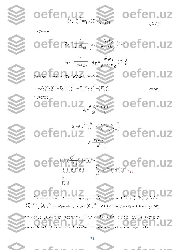 (Ss1)i
j+1=	qb1(Ss1)i
j+qb2,                       (3.24)
bu yerda,	
pb1=	1	
1+τk	ad	1
,	
pb2=	
τθ	1ka1	
ρ+ρτ	kad	1
(C1)i
j,	
qb1=	1	
1+τk	sd	1
, 	
qb2=	
τθ	1ks1	
ρ+ρτ	ksd1
(C1)i
j .
Grid tenglamalari (7) shaklga keltiriladi	
−	A1(C	1)i−1
j+1+B1(C1)i
j+1−	E1(C1)i+1
j+1=(F1)i
j,
                                    (3.25)
bu yerda	
A1=
θ1D1τ	
h2	+
θ1v1τ	
h
,	
B1=θ1+2θ1D1τ	
h2	+θ1v1τ	
h	+	a2τ1−γ	
Γ(2−γ)	
E1=
θ1D1τ	
h2
,	
(F1)i
j=(θ1+
a2τ1−γ	
Γ(2−β)
)(C1)i
j−ρ((Sa1)i
j+1−	
−(Sa1)i
j)−ρ((Ss1)i
j+1−(Ss1)i
j)−	
−
a2
Γ(2−γ)	
¿	
[∑
k=0
j−1
((j−k+1)1−γ−(j−k)1−γ)(С1)i
k+1−¿]¿	
¿	
¿¿
Yechimni hisoblashning quyidagi tartibi o'rnatiladi. (3.23), (3.24) ga ko'ra,	
(Sa1)i
j+1
,  	(Ss1)i
j+1   aniqlanadi, so'ngra  	(C1)ij+1− chiziqli tenglamalar tizimini  (3.25)
progonka   usuli   bilan   yechamiz.
  Chunki  	
pb1,qb1<1   (3.23),   (3.24)   sxemalar
barqaror va (12) uchun progonka usulining barqarorlik shartlari bajariladi.
74 