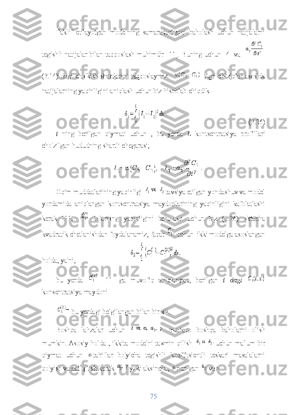 Taklif   etilayotgan   modelning   samaradorligini   baholash   uchun   natijalarni
tegishli natijalar bilan   taqqoslash   muhimdir   [11].   Buning uchun   [4] va  a2
∂γC1	
∂tγ
( 3.14 )  dagi   cho'kish   shartlarini   taqqoslay miz.  	
α(С2−С1)
  Egri  chiziqlar   asosida
natijalarning yaqinligini aniqlash uchun biz hisoblab chiqdik	
δ1=∫
0
L
(I1−I2)2dx
                           (3.26)
t   ning   berilgan   qiymati   uchun   ,   bu   yerda   L   kontsentratsiya   profillari
cho'zilgan hududning shartli chegarasi; 	
I1=	α(C	2−	C	1),	I2=	a2
∂γC	1	
∂tγ	.
Oqim muddatlarining yaqinligi 	
I1va  	I2 tavsiya etilgan yondashuv va model
yordamida   aniqlangan   kontsentratsiya   maydonlarining   yaqinligini   kafolatlashi
kerak   [11].  	
С1,   Ularning   yaqinligini   baholash   uchun   biz   (3.26)   o'rtacha
kvadratik chetlanishdan foydalanamiz, faqat 	
С1, uchun  ikki modelga asoslangan
holda, ya'ni,	
δ2=∫
0
L
(C1
(1)−C1
(2))
2dx	,
bu   yerda  	
C1(1)   [11]   ga   muvofiq   aniqlangan,   berilgan   t   dagi  	C1(t,x)
konsentratsiya maydoni	
C1(2)−
bu yerdagi belgilangan bilan bir xil.
Boshqa   lahzalar   uchun  	
tva	α,а2,γ
  mutlaqo   boshqa   baholarni   olish
mumkin. Asosiy  holda , ikkita modelni taxmin qilish  	
δ1и	δ2. uchun ma'lum  bir
qiymat   uchun  	
α ta'riflar   bo'yicha   tegishli   koeffitsientli   teskari   masalalarni
qo'yish va hal qilish kerak 	
а2,γ yoki aksincha, 	α berilgan 	а2 va	γ.
75 