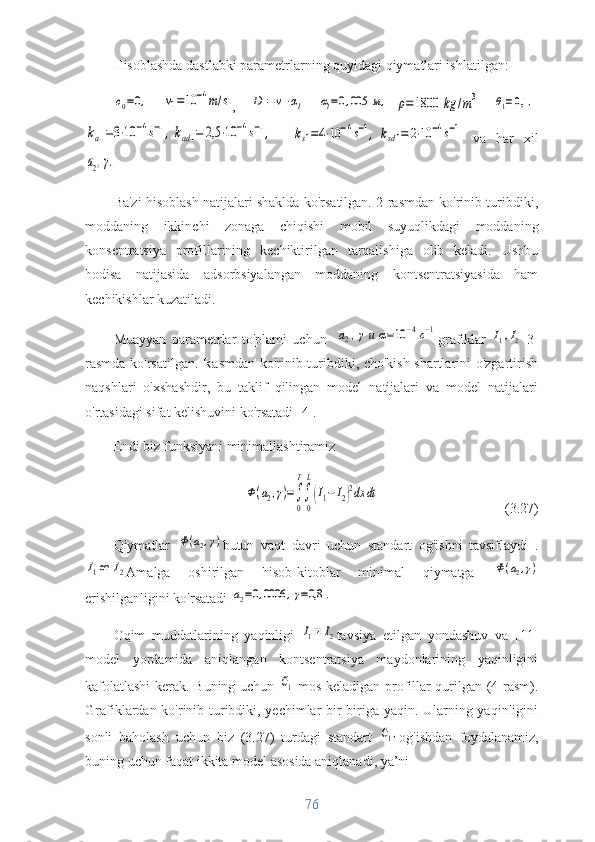 Hisoblashda dastlabki parametrlarning quyidagi qiymatlari ishlatilgan:c0=0,
 	v1=10	−4m/s ,  	D1=v1⋅αl  	αl=0,005	м,	ρ=1800	kg	/m3  	θ1=0,1	,	
ka1=3⋅10	−4s−1,kad1=	2,5	⋅10	−4s−1,
 	ks1=4⋅10	−4s−1,	ksd1=	2⋅10	−4s−1   va   har   xil	
a2,γ.
 
Ba'zi hisoblash natijalari shaklda ko'rsatilgan. 2-rasmdan ko'rinib turibdiki,
moddaning   ikkinchi   zonaga   chiqishi   mobil   suyuqlikdagi   moddaning
konsentratsiya   profillarining   kechiktirilgan   tarqalishiga   olib   keladi.   Ushbu
hodisa   natijasida   adsorbsiyalangan   moddaning   kontsentratsiyasida   ham
kechikishlar kuzatiladi.
Muayyan   parametrlar   to'plami   uchun  	
a2,γи	α=10	−4с−1 grafiklar  	I1, I2
  3-
rasmda ko'rsatilgan. Rasmdan ko'rinib turibdiki, cho'kish shartlarini o'zgartirish
naqshlari   o'xshashdir,   bu   taklif   qilingan   model   natijalari   va   model   natijalari
o'rtasidagi sifat kelishuvini ko'rsatadi [4].
Endi biz funksiyani minimallashtiramiz	
Ф(a2,γ)=∫
0
T
∫
0
L
(I1−	I2)2dx	dt
                        (3.27)
Qiymatlar  	
Ф(a2,γ) butun   vaqt   davri   uchun   standart   og'ishni   tavsiflaydi   .	
I1от 	I2
Amalga   oshirilgan   hisob-kitoblar   minimal   qiymatga  	Ф(a2,γ)
erishilganligini ko'rsatadi 	
a2=0,0006	,γ=0,8	.
Oqim   muddatlarining   yaqinligi  	
I1и I2 tavsiya   etilgan   yondashuv   va   [11]
model   yordamida   aniqlangan   kontsentratsiya   maydonlarining   yaqinligini
kafolatlashi  kerak. Buning uchun  	
С1   mos keladigan profillar qurilgan (4-rasm).
Grafiklardan ko'rinib turibdiki, yechimlar bir-biriga yaqin. Ularning yaqinligini
sonli   baholash   uchun   biz   (3.27)   turdagi   standart  	
С1, og'ishdan   foydalanamiz,
buning uchun faqat ikkita model asosida aniqlanadi, ya’ni
76 