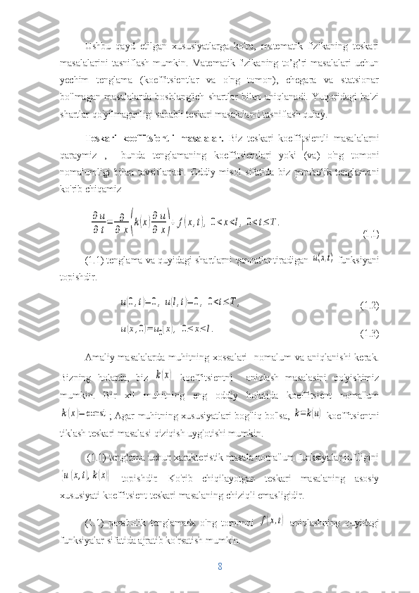 Ushbu   qayd   etilgan   xususiyatlarga   ko'ra,   matematik   fizikaning   teskari
masalalarini   tasniflash   mumkin.   Matematik   fizikaning   to’g’ri   masalalari   uchun
yechim   tenglama   (koeffitsientlar   va   o'ng   tomon),   chegara   va   statsionar
bo'lmagan   masalalarda   boshlang'ich   shartlar   bilan   aniqlanadi.   Yuqoridagi   ba'zi
shartlar qo'yilmaganligi sababli teskari masalalarni tasniflash qulay.
Teskari   koeffitsientli   masalalar.   Biz   teskari   koeffitsientli   masalalarni
qaraymiz   ,     bunda   tenglamaning   koeffitsientlari   yoki   (va)   o'ng   tomoni
nomalumligi   bilan   tavsiflanadi.   Oddiy   misol   sifatida   biz   parabolik   tenglamani
ko'rib chiqamiz∂	u	
∂	t
=	∂
∂	x(k(x)∂	u	
∂	x)+	f(x,t),	0<	x<l,	0<t≤	T	.	
(1.1)
(1.1) tenglama va quyidagi shartlarni qanoatlantiradigan 	
u(x,t)  funksiyani
topishdir.	
u(0,t)=	0,u(l,t)=	0,	0<t≤	T	,
        (1.2)	
u(x,0)=	u0(x),	0≤	x≤	l.
                  (1.3)
Amaliy masalalarda  muhitning  xossalari    nomalum   va aniqlanishi  kerak.
Bizning   holatda,   biz  	
k(x)   koeffitsientni     aniqlash   masalasini   qo'yishimiz
mumkin.   Bir   xil   muhitning   eng   oddiy   holatida   koeffitsient   noma'lum	
k(x)=	const
; Agar muhitning xususiyatlari bog'liq bo'lsa,  	k=	k(u)   koeffitsientni
tiklash teskari masalasi qiziqish uyg'otishi mumkin. 
 (1.1) tenglama uchun xarakteristik masala noma'lum funksiyalar juftligini	
{u	(x,t),k(x)}
  topishdir .   Ko'rib   chiqilayotgan   teskari   masalaning   asosiy
xususiyati  koeffitsient teskari masalaning chiziqli emasligidir.
(1.1)   porabolik   tenglamada   o'ng   tomonni  	
f(x,t)   aniqlashning   quyidagi
funksiyalar sifatida ajratib ko'rsatish mumkin . 
8 