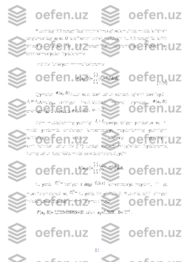 Yuqoridagi 3.2 paragrifdagi bir jinislimas g’ovak muhitda modda ko’chishi
tenglamasidagi   a
2   va   D   koeffisentni   topish   masalasini   bu   3.2   paragrifda   ko’rib
chiqamiz.   Bunda   biz   3.2   paragrifdagi   tenglamlardan,   shartlar   va
approksimasiyadan foydalanamiz.
Endi biz funksiyani minimallashtiramizФ(a2,D)=∫
0
T
∫
0
L
(I1−	I2)2dx	dt
                        (3.28)
Qiymatlar  	
Ф(a2,D) butun   vaqt   davri   uchun   standart   og'ishni   tavsiflaydi   .	
I1от 	I2
Amalga   oshirilgan   hisob-kitoblar   minimal   qiymatga  	Ф(a2,D)
erishilganligini ko'rsatadi 	
a2=0,0006	,D=10	−6.
Oqim   muddatlarining   yaqinligi  	
I1и I2 tavsiya   etilgan   yondashuv   va   [4]
model   yordamida   aniqlangan   kontsentratsiya   maydonlarining   yaqinligini
kafolatlashi   kerak.   Ularning   yaqinligini
sonli   baholash   uchun   biz   (14)   turdagi   standart  	
С1, og'ishdan   foydalanamiz,
buning uchun faqat ikkita model asosida aniqlanadi, ya’ni	
F(a2,γ)=∫
0
T
∫
0
L
(C1
(1)−C1
(2))
2dxdt	,
bu   yerda  	
C1(1)− berilgan   t   dagi  	C1(t,x)
  konsentratsiya   maydoni,   [11]   ga
muvofiq   aniqlanadi   va  	
C1(2)− bu   yerda   bir   xil   bo'ladi.   Yuqorida   tahlil   qilingan
holatlar uchun quyidagi minimal qiymat olingan	
F(a2,D)= 0,002347387654452	uchun   	а2=0,0006	,D=10	−6.
82 