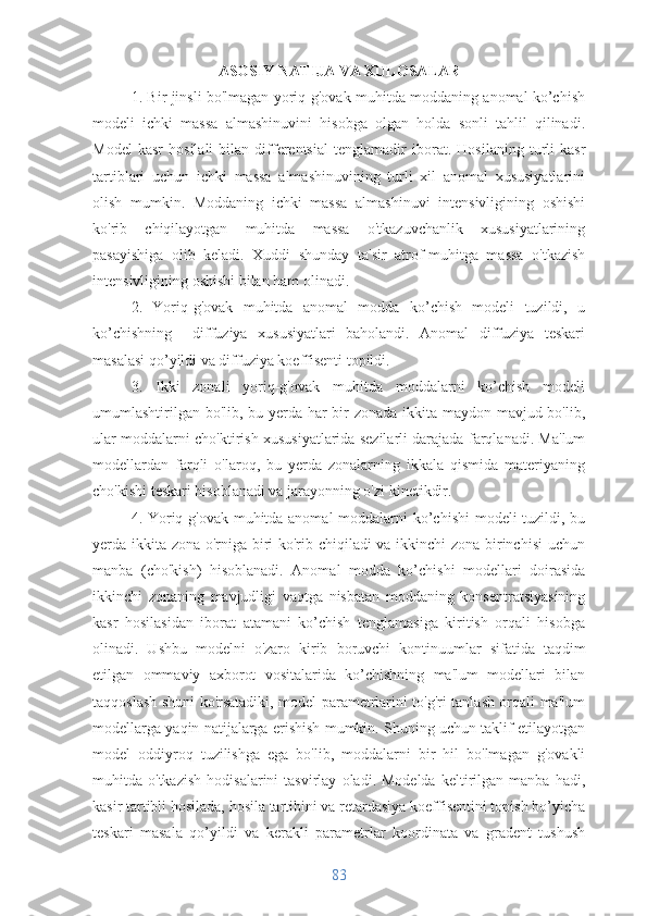 ASOSIY NATIJA VA XULOSALAR
1. Bir jinsli bo'lmagan yoriq-g'ovak muhitda moddaning anomal ko’chish
modeli   ichki   massa   almashinuvini   hisobga   olgan   holda   sonli   tahlil   qilinadi.
Model   kasr   hosilali   bilan   differentsial   tenglamadir   iborat .  Hosilaning   turli   kasr
tartiblari   uchun   ichki   massa   almashinuvining   turli   xil   anomal   xususiyatlarini
olish   mumkin.   Moddaning   ichki   massa   almashinuvi   intensivligining   oshishi
ko'rib   chiqilayotgan   muhitda   massa   o'tkazuvchanlik   xususiyatlarining
pasayishiga   olib   keladi.   Xuddi   shunday   ta'sir   atrof-muhitga   massa   o'tkazish
intensivligining oshishi bilan ham olinadi.
2.   Yoriq-g'ovak   muhitda   anomal   modda   ko’chish   modeli   tuzildi,   u
ko’chishning     diffuziya   xususiyatlari   baholandi.   Anomal   diffuziya   teskari
masalasi qo’yildi va diffuziya koeffisenti topildi.
3.   Ikki   zonali   yoriq-g'ovak   muhitda   moddalarni   ko’chish   modeli
umumlashtirilgan bo'lib, bu yerda har  bir zonada ikkita maydon mavjud bo'lib,
ular moddalarni cho'ktirish xususiyatlarida sezilarli darajada farqlanadi. Ma'lum
modellardan   farqli   o'laroq,   bu   yerda   zonalarning   ikkala   qismida   materiyaning
cho'kishi teskari hisoblanadi va jarayonning o'zi kinetikdir. 
4. Yoriq-g'ovak muhitda anomal  moddalarni  ko’chishi  modeli  tuzildi, bu
yerda ikkita zona o'rniga biri ko'rib chiqiladi va ikkinchi zona birinchisi uchun
manba   (cho'kish)   hisoblanadi.   Anomal   modda   ko’chishi   modellari   doirasida
ikkinchi   zonaning   mavjudligi   vaqtga   nisbatan   moddaning   konsentratsiyasining
kasr   hosilasidan   iborat   atamani   ko’chish   tenglamasiga   kiritish   orqali   hisobga
olinadi.   Ushbu   modelni   o'zaro   kirib   boruvchi   kontinuumlar   sifatida   taqdim
etilgan   ommaviy   axborot   vositalarida   ko’chishning   ma'lum   modellari   bilan
taqqoslash shuni ko'rsatadiki, model parametrlarini to'g'ri tanlash orqali ma'lum
modellarga yaqin natijalarga erishish mumkin. Shuning uchun taklif etilayotgan
model   oddiyroq   tuzilishga   ega   bo'lib,   moddalarni   bir   hil   bo'lmagan   g'ovakli
muhitda  o'tkazish   hodisalarini   tasvirlay   oladi.  Modelda   keltirilgan   manba  hadi,
kasir tartibli hosilada, hosila tartibini va retardasiya koeffisentini topish bo’yicha
teskari   masala   qo’yildi   va   kerakli   parametrlar   koordinata   va   gradent   tushush
83 