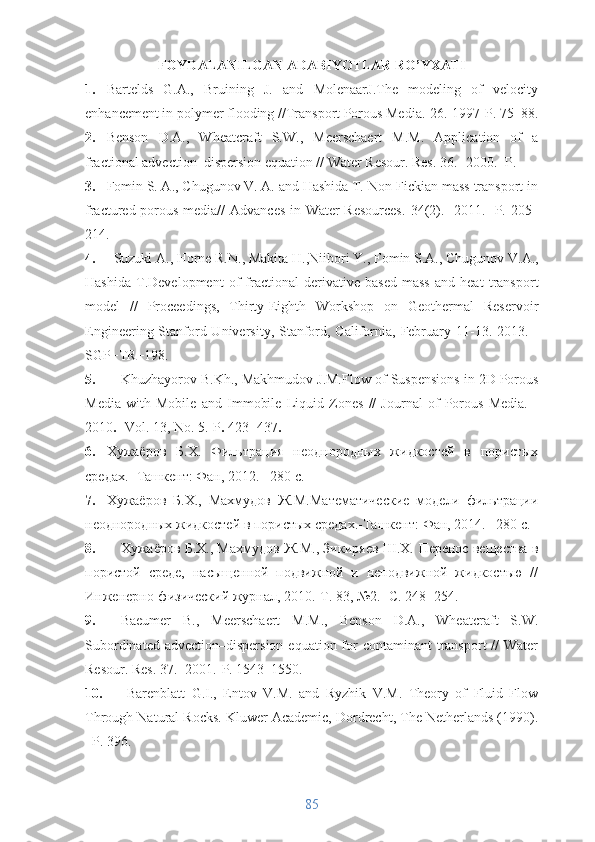 FOYDALANILGAN ADABIYOTLAR RO’YXATI
1. Bartelds   G.A.,   Bruining   J.   and   MolenaarJ.The   modeling   of   velocity
enhancement in polymer flooding // Transport Porous Media.- 26 .-1997-P. 75–88.
2. Benson   D.A.,   Wheatcraft   S.W.,   Meerschaert   M.M.   Application   of   a
fractional advection–dispersion equation // Water Resour. Res. 36.- 2000.- P.
3. Fomin S. A., Chugunov V. A. and Hashida T. Non-Fickian mass transport in
fractured porous media//   Advances in Water Resources.   34 (2).-   2011.- P.   205–
214.
4. Suzuki A., Horne R.N., Makita  H. ,Niibori  Y. , Fomin S.A., Chugunov V.A.,
Hashida   T . Development   of   fractional   derivative -b ased   mass   and   heat   transport
model   //   Proceedings,   Thirty-Eighth   Workshop   on   Geothermal   Reservoir
Engineering Stanford University, Stanford, California, February 11-13. 2013. -
SGP−TR−198.
5. Khuzhayorov B.Kh. , Makhmudov J.M. Flow of Suspensions in 2D Porous
Media   with   Mobile   and   Immobile   Liquid   Zones   //   Journal   of   Porous   Media.   -
2010  - Vol. 13, No. 5.-P   423−437 
6. Хужаёров   Б.Х.   Фильтрация   неоднородных   жидкостей   в   пористых
средах.  -Ташкент: Фан, 2012.  – 280 с.
7. Хужаёров   Б.Х.,   Махмудов   Ж.М. Математические   модели   фильтрации
неоднородных жидкостей в пористых средах.-Ташкент :  Фан, 20 14.– 280 с.
8. Хужаёров Б.Х., Махмудов Ж.М., Зикиряев Ш.Х.  Перенос вещества в
пористой   среде,   насыщенной   подвижной   и   неподвижной   жидкостью   //
Инженерно-физический журнал, 2010. - Т. 83, №2. -  С. 248−254.
9. Baeumer   B.,   Meerschaert   M.M.,   Benson   D.A.,   Wheatcraft   S.W.
Subordinated advection–dispersion  equation for  contaminant  transport  //  Water
Resour. Res. 37. -2001.-P. 1543–1550.
10.   Barenblatt   G.I.,   Entov   V.M.   and   Ryzhik   V.M.   Theory   of   Fluid   Flow
Through Natural Ro cks. Kluwer Academic, Dordrecht, The Netherlands (1990).
–P. 396.
85 