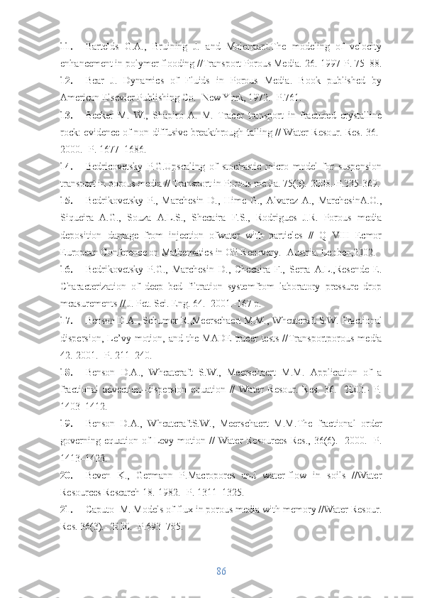 11. Bartelds   G.A.,   Bruining   J.   and   MolenaarJ.The   modeling   of   velocity
enhancement in polymer flooding // Transport Porous Media.- 26 .-1997-P. 75–88.
12. Bear   J.   Dynamics   of   Fluids   in   Porous   Media.   Book   published   by
American Elsevier Publishing Co.- New York, 1972.- P.761.
13. Becker   M.   W.,   Shapiro   A.   M.   Tracer   transport   in   fractured   crystalline
rock: evidence of non-diffusive breakthrough tailing // Water Resour. Res. 36.-
2000.- P. 1677–1686.
14. Bedricovetsky   P.G.Upscaling   of   stochastic   micro   model   for   suspension
transport in porous media // Transport in Porous media. 75(3).-2008.-P.335-369.
15. Bedrikovetsky   P.,   Marchesin   D.,   Hime   G.,   Alvarez   A.,   MarchesinA.O.,
Siqueira   A.G.,   Souza   A.L.S.,   Shecaira   F.S.,   Rodrigues   J.R.   Porous   media
deposition   damage   from   injection   ofwater   with   particles   //   Q   VIII   Ecmor
European Conference on Mathematics in Oil Recovery.- Austria. Leoben,2002.
16. Bedrikovetsky   P.G.,   Marchesin   D.,   Checaira   F.,   Serra   A.L.,Resende   E.
Characterization   of   deep   bed   filtration   systemfrom   laboratory   pressure   drop
measurements // J. Pet. Sci. Eng. 64. -2001.-167 p.
17. Benson D.A., Schumer R.,Meerschaert M.M., Wheatcraft S.W.  Fractional
dispersion,   Le’vy   motion,   and   the   MADE   tracer   tests   // Transportporous   media
42.-2001.- P. 211–240.
18. Benson   D.A.,   Wheatcraft   S.W.,   Meerschaert   M.M.   Application   of   a
fractional   advection–dispersion   equation   //   Water   Resour.   Res.   36.-   2000.-   P.
1403–1412.
19. Benson   D.A.,   WheatcraftS.W.,   Meerschaert   M.M. The   fractional   order
governing  equation   of  Levy  motion   //   Water   Resources  Res.,  36(6).-   2000.-   P.
1413–1423.
20. Beven   K.,   Germann   P.Macropores   and   water-flow   in   soils   //Water
Resources Research 18.-1982.- P. 1311–1325.
21. Caputo  M. Models of flux in porous media with memory //Water Resour.
Res.  36 (3).- 2000. -P.693–705.
86 