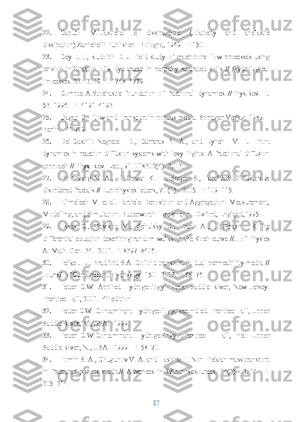 22. Caputo   M.Elasticita   e   dissipazione   (Elaticity   and   anelastic
dissipation).Zanichelli Publisher.- Bologna, 1969. -P.150.
23. Cey   E.E.,   Rudolph   D.L.   Field   study   of   macropore   flow   processes   using
tension   infiltration   of   a   dye   tracer   in   partially   saturated   soils   //   Hydrological
Processes. 23.- 2009.-P. 1768–1779.
24. Compte   A. Stochastic   foundation   of   fractional   dynamics   //Phys.Rev.   E.
53.-1996.- P. 4191–4193.
25. Dagan G. Flow and Transport in porous media. Springer-Verlag. 1989. -
Berlin. –P. 709.
26. Del-Castillo-Negrete     D.,   Carreras   B.   A.,   and   Lynch     V.   E.   Front
dynamics in reaction diffusion systems with levy flights: A fractional diffusion
approach  // Phys. Rev. Lett., 91. 018302(4).-2003.
27. Do   Hoang   N.   A.,   Hoffmann   K.   H.,   Seeger   S.,   TarafdarS. Diffusion   in
disordered fractals  // Europhysics letters, 70 (1).- 2005.- P.109–115.
28. Elimelech   M.   et   al.   Particle   Deposition   and   Aggregation:   Measurement,
Modelling, and Simulation. Butterworth-Heinemann.- Oxford, England,1995.
29. Essex   C.,   Davison   M.,   Schulsky   C.,   Franz   A.,   Hoffmann     K. The
differential equation describing random walks on the Koch curve  //J. of Physics
A: Math. Gen. 34.- 2001.-P. 8397–8406.
30. Feike J.L., Bradford S.A. Colloid transport in dual-permeability media //
Journal of Contaminant Hydrology.  150.-  2013. -P .65 − 76.
31. Fetter   C.W.   Applied   Hydrogeology.   Upper   Saddle   River,   New   Jersey:
Prentice Hall, 2001.- 4 th
 edition.
32. Fetter C.W. Contaminant Hydrogeology, second ed. Prentice-Hall, Upper
Saddle River, NJ, USA. -1999.
33. Fetter   C.W. Contaminant   Hydrogeology .   Prentice   −   Hall,   Inc.:   Upper
Saddle River, NJ, USA.- 1999. -P. 58–70.
34. Fomin S. A., Chugunov V. A. and Hashida T. Non-Fickian mass transport
in   fractured   porous   media//   Advances   in   Water   Resources.   34 (2).-   2011.-   P.
205–214.
87 