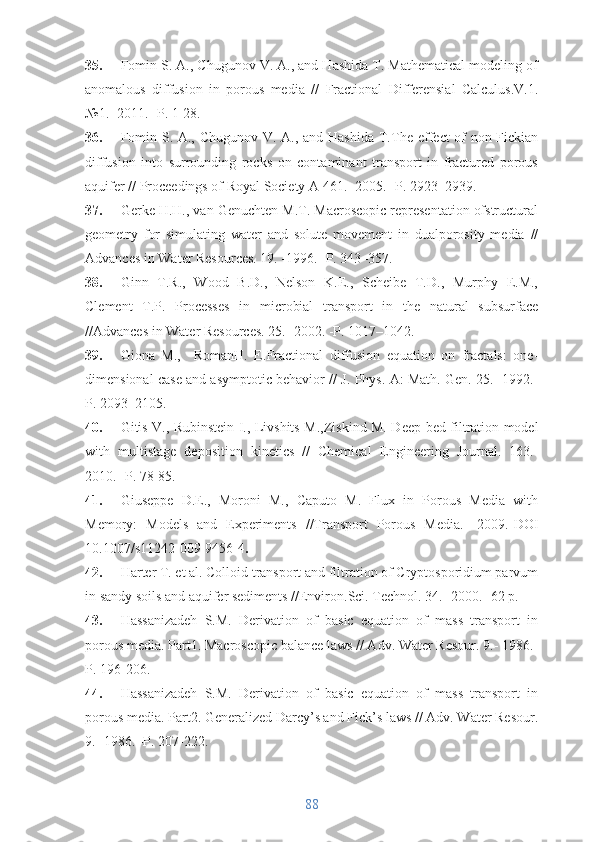 35. Fomin S. A., Chugunov V. A., and Hashida T. Mathematical modeling of
anomalous   diffusion   in   porous   media   //   Fractional   Differensial   Calculus.V.1.
№1.- 2011.- P. 1-28. 
36. Fomin S. A., Chugunov V. A., and Hashida T. The effect  of non-Fickian
diffusion   into   surrounding   rocks   on   contaminant   transport   in   fractured   porous
aquifer  // Proceedings of Royal Society A 461.- 2005.- P. 2923–2939.
37. Gerke H.H., van Genuchten M.T. Macroscopic representation ofstructural
geometry   for   simulating   water   and   solute   movement   in   dualporosity   media   //
Advances in Water Resources. 19. -1996. -P. 343–357.
38. Ginn   T.R.,   Wood   B.D.,   Nelson   K.E.,   Scheibe   T.D.,   Murphy   E.M.,
Clement   T.P.   Processes   in   microbial   transport   in   the   natural   subsurface
//Advances in Water Resources. 25.- 2002. -P. 1017–1042.
39. Giona   M.,     RomanH.   E. Fractional   diffusion   equation   on   fractals:   one-
dimensional case and asymptotic behavior //  J. Phys. A: Math. Gen. 25. -1992.-
P. 2093–2105.
40. Gitis V., Rubinstein I., Livshits M., Ziskind M.   Deep-bed filtration model
with   multistage   deposition   kinetics   //   Chemical   Engineering   Journal.   163.-
2010.- P. 78-85.
41. Giuseppe   D.E.,   Moroni   M.,   Caputo   M.   Flux   in   Porous   Media   with
Memory:   Models   and   Experiments   //Transport   Porous   Media.   -2009.- DOI
10.1007/s11242-009-9456-4 .
42. Harter T. et al. Colloid transport and filtration of Cryptosporidium parvum
in sandy soils and aquifer sediments //Environ.Sci. Technol. 34. -2000.- 62 p.
43. Hassanizadeh   S.M.   Derivation   of   basic   equation   of   mass   transport   in
porous media. Part1. Macroscopic balance laws // Adv. Water Resour. 9.- 1986.-
P. 196-206.
44. Hassanizadeh   S.M.   Derivation   of   basic   equation   of   mass   transport   in
porous media. Part2. Generalized Darcy’s and Fick’s laws // Adv. Water Resour.
9.- 1986. -P. 207-222.
88 