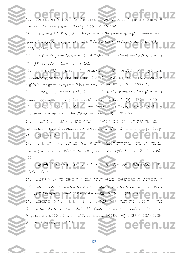 45. Hassanizadeh   S.M.   On   the   transient   non-Fickian   dispersion   theory   //
Transport in Porous Media. 23 (1).- 1996.- P.107-124.
46. Hassanizadeh   S.M.,   A.   Leijnse.   A   non-linear   theory   high-concentration-
gradient   dispersion   in   porous   media   //   Advances   in   Water   Resources.   18(4).   -
1995.P.203-215. 
47. Havlin Sh.,  Ben-Avraham  D.  Diffusion  in disordered  media //   Advances
in Physics.51, №1.- 2009.-P. 187-292.
48. Herrick   M.,   Benson   D.,   Meerschaert   M.,   McCall   K.   Hydraulic
conductivity, velocity, and the order of the fractional dispersion derivative in a
highly heterogeneous system // Water Resour. Res. 38.-2002.-P. 1227–1239.
49. Herzig J.P., Leclerc D.M., Goff P.L. Flow of suspensions through porous
media - application to deep filtration // Ind. Eng. Chem. 62 (5).-1970. -P. 8-35. 
50. Huang   F.,   and   Liu   F. The   time   fractional   diffusion   equation   and   the
advection-dispersion equation  //Anziam J. 46.-2005.-P. 317–330. 
51. Huang   G.,   Huang   Q.   and   Zhan   H.   Evidence   of   one-dimensional   scale-
dependent fractional advection dispersion // Journal of Contaminant Hydrology ,
85.- 2006.-P.53–71.
52. Iaffaldano   G.,   Caputo   M.,   Martino   S.Experimental   and   theoretical
memory diffusion of water in sand //Hydrol. Earth Syst. Sci.   10 . -2006.-P. 93–
100.
53. Iwasaki T. Some notes on sand filtration // J. Am. Water WorksAssoc. 29.
-1937.-1591 p.
54. Jarvis N.J. A review of non-equilibrium water flow and solute transport in
soil   macropores:   principles,   controlling   factors   and   consequences   for   water
quality // European Journal of Soil Science. 58.- 2007.- P. 523–546.
55. Jogdand   S.M.,   Takale   K.C.,   Borkar   V.C. Fractional   Order   Finite
Difference   Scheme   For   Soil   Moisture   Diffusion   Equation   And   Its
Applications   // IOSR   Journal   of   Mathematics   (IOSR-JM)   e-ISSN:   2278-5728.
Volume 5.Issue 4.- P. 12-18.
89 