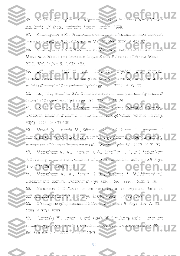 56. Khilar   K.C.,   Fogler   H.S.   Migration   of   Fines   in   Porous   Media.Kluwer
Academic Publishers, Dordrecht–Boston–London. -1998.
57. Khuzhayarov B.Kh. Macroscopic simulation of relaxation mass transport
in a porous medium // Fluid Dynamics. Vol. 29,  №5 .- 2004.-P. 693-701.
58. Khuzhayorov B.Kh. , Makhmudov J.M. Flow of Suspensions in 2D Porous
Media   with   Mobile   and   Immobile   Liquid   Zones   //   Journal   of   Porous   Media.   -
2010  - Vol. 13, No. 5.-P   423−437 
59. Leij   F.J.,   Bradford   S.A.   Combined   physical   and   chemical
nonequilibriumtransport model: analytical solution, moments, and application to
colloids //Journal of Contaminant Hydrology. 110.- 2009.- P. 87–99.
60. Leij   F.L.,   Bradford   S.A.   Colloid   transport   in   dual-permeability   media   //
Journal of Contaminant Hydrology. 150.- 2013.-P. 65–76.
61. Lu   X.   Z.     Finite   difference   method   for   time   fractional   advection-
dispersion   equation   //   Journal   of   Fuzhou   University(Natural   Science   Edition).
32(4). -2004.- P. 423-426.
62. Massei   N.,   Lacroix   M.,   Wang   H.   Q.,   and   Dupont   J.   Transport   of
particulate material and dissolved tracer in a highly permeable porous medium:
comparison of the transfer parameters //  J. Contam. Hydro . 57 .- 2002.- P. 21–39.
63. Meerschaert   M.   M.,     Benson   D.   A.,   Scheffler   H.-P.,   and   Becker-kern
P. Governing  equations  and  solutions  of   anomalous  random  walk  limits //   Phys.
Rev. E 66, 060102 (R), 2002.
64. Meerschaert   M.   M.,   Benson   D.   A.,   Baeumer   B.   Multidimensional
advection and fractional dispersion // Phys. Rev. E. 59. -1999.-P. 5026–5028.
65. Neretnieks   I.   Diffusion   in   the   rock   matrix:   an   important   factor   in
radionuclide retardation // J. Geophys. Res.  85 .-1980.- P. 4379–4397.
66. O’shaughnessyB.,ProcacciaI. Diffusion  on fractals   //    Phys.  Rev.  A.  32. -
1985.-P. 3073–3083.
67. Pachepsky   Y.,   Benson   D.   and   Rawls   W.   Simulating   scale   -   dependent
solute  transport   in soils   with the  fractional   advective-dispersive  equation  // Soil
Sci. Soc. Am. J.  4.- 2000.- P. 1234–1243.
90 