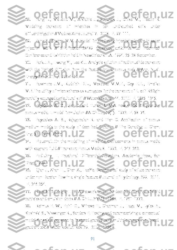 68. Pang   L.,   McLeod   M.,   Aislabie   J.,   Simunek   J.,   Close   M.,   Hector   R.
Modeling   transport   of   microbes   in   ten   undisturbed   soils   under
effluentirrigation // Vadose Zone Journal 7. -2008.- P. 97–111.
69. Pang S., Sharma M.M. A model for predicting injectivitydecline in water
injection   wells   //   SPE   paper   28489   presented   at69th   Annual   Technical
Conference and Exhibition held in NewOrleans. LA.-1994.-25–28 September.
70. Park J.B., Hwang Y., Lee K.J. Analytic solution of radionuclide transport
with   the   limited   diffusion   from   the   fracture   into   a   porous   rock   //   Ann.   Nucl.
Energy. 28 .-2001.- P. 993–1011.
71. Passmore   J.M.,   Rudolph   D.L.,   Mesquita   M.M.F.,   Cey   E.E.,   Emelko
M.B.The utility of microspheres as surrogates for the transport of E. coli RS2gin
partially saturated agricultural soil // Water Research 44.-2010.- P. 1235–1245.
72. Payatakes   A.   C.,   Tien   C.   and   Turian   R.   M.A   new   model   for   granular
porous media. I. model formulation // AIChE J. ,  19 (1). -1973.- P. 58–76.
73. Payatakes   A.   S.,   Rajagopalan   R.   and   Tien   C.   Application   of   porous
medium   models   to   the   study   of   deep   bed   filtration   //   The   Canadian   J.   Chem.
Eng .  52 .- 1974.-722 p.
74. PiquemalJ.On   the   modelling   of   miscible   displacements   in   porous   media
with stagnant fluid // Transport Porous Media 8. -1992.- P. 243–262.
75. Podlubny     I.   Fractional   Differential   Equations.   Academic   Press,   San
Diego,1999.
76. Qian J., Zhan H., Chen Z., HaeYe.Experimental study of solute transport
under non-Darcian flow in a single fracture // Journal of Hydrology. 399.- 2011.
-P. 246-254.
77. Rege S. D., Fogler H. S. A network model for deep bed filtration of solid
particles and emulsion drops //  AIChE J. 34 (11). -1988.- P. 1761–1772.
78. Reimus   P.   W.,   Pohll   G.,   Mihevc   T.,   Chapman   J.,   Haga   M.,   Lyles   B.,
Kosinski S., Niswonger R., Sanders P. Testing and parameterizing a conceptual
model for solute transport in fractured granite using multiple tracers in a forced-
gradient test // Water Resour. Res. 39.- 2003.- 1356 p.
91 