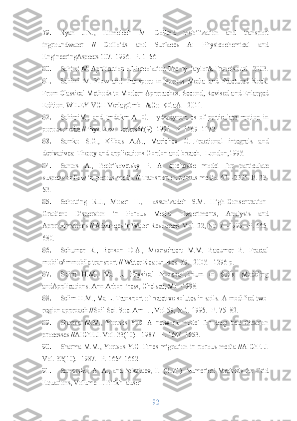 79. Ryan   J.N.,   Elimelech   M.   Colloid   mobilization   and   transport
ingroundwater   //   Colloids   and   Surfaces   A:   Physicochemical   and
EngineeringAspects 107.-1996.- P. 1–56.
80. Sahimi M. Application of Percolation Theory.Taylor& Francis Ltd.- 2003.
81. Sahimi   M.   Flow   and   Transport   in   Porous   Media   and   Fractured   Rock.
From Classical Methods to Modern Approaches. Second, Revised and Enlarged
Edition. WILEY-VCH VerlagGmbH&Co. KGaA.- 2011.
82. SahimiM.,   and   Imdakm   A.   O.   Hydrodynamics   of   particulate   motion   in
porous media // Phys. Rev. Letters 66 (9).-1991.- P. 1169–1172.
83. Samko   S.G.,   Kilbas   A.A.,   Marichev   O.I. Fractional   integrals   and
derivatives: Theory and applications .Gordon and breach.- London,1993.
84. Santos   A.,   Bedrikovetsky   P.   A   stochastic   model   for   particulate
suspensionflow in porous media // Transport in porous media. 62. -2006. P. 23-
53.
85. Schotting   R.J.,   Moser   H.,   Hassanizadeh   S.M.   High-Consentration-
Gradient   Dispersion   in   Porous   Media:   Experiments,   Analysis   and
Approximations //  Advances in Water Resources. Vol. 22, No. 7. -1999. -P. 665-
680. 
86. Schumer   R.,   Benson   D.A.,   Meerschaert   M.M.   Baeumer   B.   Fractal
mobile/immobile transport // Water Resour. Res. 39.- 2003. -1296 p.
87. Selim   H.M.,   Ma   L.   Physical   Nonequilibrium   in   Soils:   Modeling
andApplications. Ann Arbor Press, Chelsea, MI. -1998.
88. Selim H.M., Ma L. Transport of reactive solutes in soils .  A modified two-
region approach //Soil Sci. Soc. Am. J.,  Vol.59, N.1.- 1995.  -P. 75−82.
89. Sharma   M.M.,   Yortsos   Y.C.   A   network   model   for   deep   bed   filtration
processes //AIChE J. Vol. 33(10). -1987. -P. 1644-1653.
90. Sharma M.M., Yortsos Y.C. Fines migration in porous media //AIChE J.
Vol. 33(10). -1987.- P. 1654-1662.
91. Samarskii,   A.  A.,  and  Nikolaev,  E.  (2001).  Numerical   Methods  for  Grid
Equations, Volume II.  Birkh¨ auser
92 