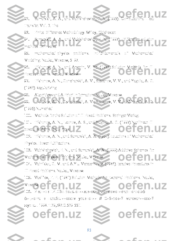 92. Samarskii,   A.   A.,  and   Vabishchevich,   P.  N.   (1995).   Computational   Heat
Transfer. Vol. 2. The
93. Finite Difference Methodology. Wiley, Chichester.
94. Samarskii,   A.   A.,   and   Vabishchevich,   P.   N.   (1997).   Difference   solution
methods for inverse
95. mathematical-physics   problems.   In:Fundamentals   of   Mathematical
Modeling.  Nauka, Moscow, 5–97.
96. Tikhonov,   A.   N.,   and   Arsenin,   V.   Ya.   (1986).Solution   Methods   for   Ill-
Posed Problems.  Nauka, Moscow.
97. Tikhonov, A. N., Goncharskii, A. V., Stepanov, V. V., and Yagola, A. G.
(1983).Regularizing
98. Algorithms and A Priori Information.  Nauka, Moscow.
99. Tikhonov, A. N., Goncharskii, A. V., Stepanov, V. V., and Yagola, A. G.
(1995).Numerical
100. Methods for the Solution of Ill-Posed Problems.  Springer-Verlag.
101. Tikhonov, A. N., Leonov, A. S., and Yagola, A. G. (1997).Nonlinear Ill-
posed Problems.  CRC Press.
102. Tikhonov, A. N., and Samarskii, A. A. (1990).Equations of Mathematical
Physics.  Dover Publications.
103. Vabishchevich, P. N., and Samarskii, A. A. (1999).Additive Schemes for
MathematicalPhysics Problems.  Nauka, Moscow.
104. Vainikko, G. M. and A.Yu. Veretennikov. (1986).Iterative Procedures in
Ill-Posed Problems.  Nauka, Moscow.
105. Vasil’ev,   F.   P.   (1981).Solution   Methods   for   Extremal   Problems.   Nauka,
Moscow.
106. ИванчовН.И.Обопределениизависящегоотвременистаршегокоэф-
фициента   в   параболическом   уравнении   //   Сибирский   математический
журнал. 1998.Т.39,№3.С.539-550. 
93 