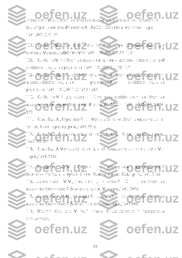 .ИскендеровА.Д.Обратные краевые задачи для определения параметров 
фильтрующихся сред//ИзвестияАНАзССР.Серияфиз.-мат.итехн.наук. 
1971.№2 .С.30-34. 
107. КлибановМ.В.Единственность   решения   двух   обратных   задач   для
системы Максвелла//ЖВМиМФ.1986.Т.26,№7.С.1063-1071. 
108. КлибановМ.В.Обратные задачив «целом» и карлемановские оценки//
Дифференциальные уравнения.1984.Т.20,№6.С.1035-1041. 
109. Клибанов  М.В.  Единственность  в   целом  обратных   задач   для  одного
классадифференциальных   уравнений//   Дифференциальные
уравнения.1984.Т.20, №11.С.1947-1953. 
110. Клибанов М.В. ,ДанилаевП.Г. О решении коэффициентных обратных
задач   методом   квазиобращения   //   Докл.АНСССР.   1990.Т.ЗЮ,№3.С.528-
532. 
111. КоздобаЛ.А.,КруковскийП.Г.Методырешенияобратныхзадачтеплопе
реноса.Киев:НауковаДумка,1982.360с. 
112. Коздоба   Л.А.Вычислительная   теплофизика.   Киев:   Наукова   Думка,
1992. 224с. 
113. КоздобаЛ.А.Методырешениянелинейныхзадачтеплопроводности.М.:
Наука,1975.227с. 
114. Крикунов   Ю.М.   Лекции   по   уравнениям   математической
физикииинте гральны муравнениям. Казань: Изд-во Казан,унта,1970.209с. 
115. Лаврентьев   М.М.,РомановВ.Г.,Шишатский   С.П   .Некорректные
задачи математической физикии анализа.М.:Наука,1980.286с. 
116. Лаврентьев   М.М.,РезницкаяК.Г.,   ЯхноВ.Г.   Одномерные   обратные
задачи математической физики.Новосибирск:Наука,1982.88с.
117. Xiaomin   Zhao   and   M.   Nafi   Toksoz.   Solute   transport   in   hetergeneous
porous media
94 