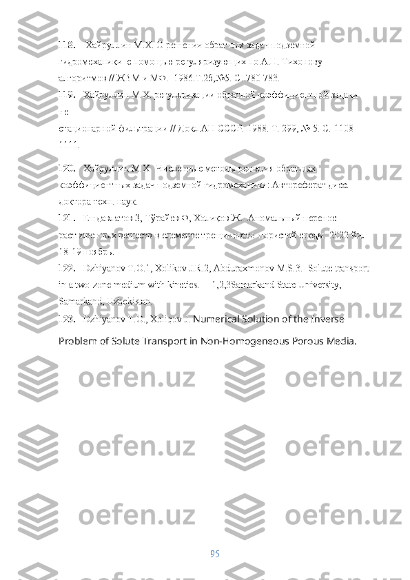 118.  Хайруллин М.Х.  О решении обратных задач подземной 
гидромеханики    с помощью регуляризующих по А.Н. Тихонову 
алгоритмов // ЖВМ и МФ.    1986.Т.2б,№5. С. 780-783.
119. Хайруллин М.Х.  регуляризации обратной коэффициентной задачи 
не  
стационарной фильтрации // Докл.АН СССР. 1988. Т. 299, № 5. С.   1 108-
1111.
120. Хайруллин М.Х    Численные методы решения обратных 
коэффициентных задач подземной гидромеханики: Автореферат дисс.  
доктора   техн .  наук . 
121. Ешдавлатов З, Тўрайев Ф, Холиқов Ж.   A номальный перенос 
растворенных веществ в елементе трещиновато-пористой среды.  2022-йил 
18-19 ноябр ь .
122. Dzhiyanov T.O.1, Xolikov J.R.2, Abduraxmonov M.S.3.   Solute transport
in a two-zone medium with kinetics.     1,2,3Samarkand State University, 
Samarkand, Uzbekistan.
123. Dzhiyanov T.O., Xoliqov J.  Numerical Solution of the Inverse 
Problem of Solute Transport in Non-Homogeneous Porous Media.     
95 