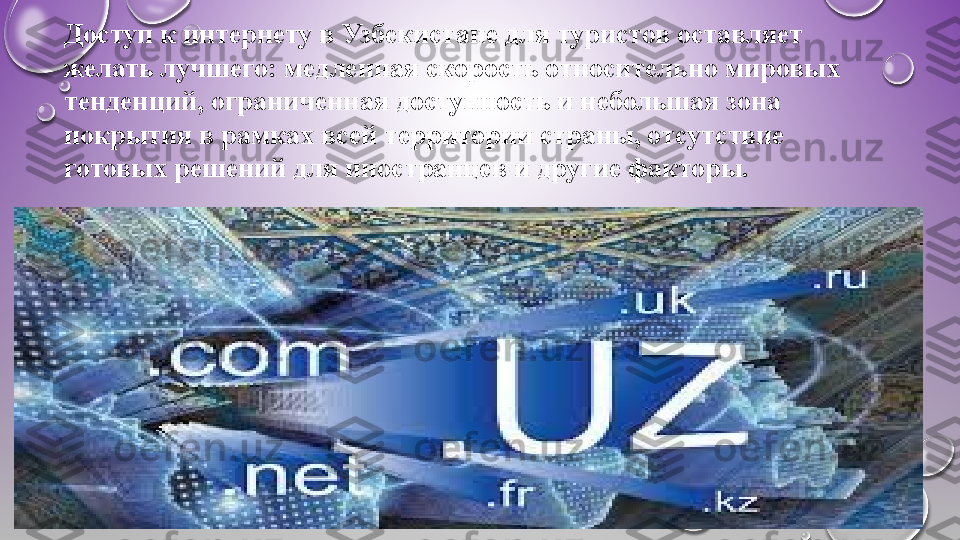 Доступ к интернету в Узбекистане для туристов оставляет 
желать лучшего: медленная скорость относительно мировых 
тенденций, ограниченная доступность и небольшая зона 
покрытия в рамках всей территории страны, отсутствие 
готовых решений для иностранцев и другие факторы. 