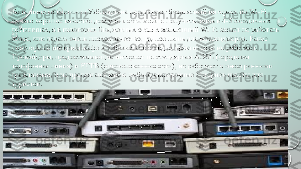 Большинство гостиниц	 Узбекистана	 предлагают	 бесплатный	 интернет	 по	 Wi-Fi,	 
однако	
 хорошее	 качество	 доступа	 к	 сети	 можно	 получить	 лишь	 в	 4-5	 звездочных	 
гостиницах,	
 а	 в	 некоторых	 бюджетных	 отелях	 заявленный	 Wi-Fi	 может	 не	 работать	 
вовсе,	
 или	 давать	 очень	 плохое	 качество,	 годное	 лишь	 для	 мессенджеров.	 Ранее	 
популярные	
 интернет-кафе	 в	 Узбекистане	 сегодня	 практически	 не	 работают.	 
Провайдеры,	
 предоставляющие	 интернет	 по	 стандартам	 ADSL	 (городская	 
телефонная	
 линия)	 и	 FTTB	 (оптоволоконные	 сети),	 не	 работают	 с	 иностранными	 
гражданами,	
 и	 не	 предлагают	 какие-либо	 краткосрочные	 интернет-пакеты	 для	 
туристов. 