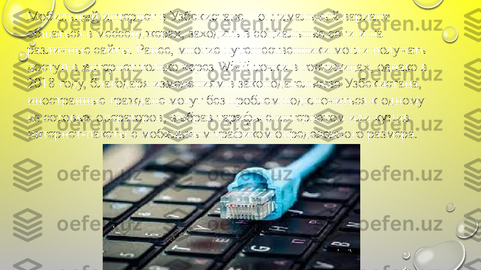 Мобильный интернет	 в	 Узбекистане	 –	 оптимальный	 вариант	 
общаться	
 в	 мессенджерах,	 заходить	 в	 социальные	 сети	 и	 на	 
различные	
 сайты.	 Ранее,	 многие	 путешественники	 могли	 получать	 
доступ	
 в	 интернет	 только	 через	 Wi-Fi	 точки	 в	 гостиницах,	 однако	 в	 
2018	
 году,	 благодаря	 изменениям	 в	 законодательстве	 Узбекистана,	 
иностранные	
 граждане	 могут	 без	 проблем	 подключиться	 к	 одному	 
из	
 сотовых	 операторов,	 выбрав	 тарифы	 с	 интернетом	 или	 купив	 
интернет-пакеты	
 с	 мобильным	 трафиком	 определенного	 размера. 