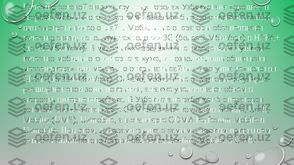 Качество сотовой	 связи	 в	 крупных	 городах	 Узбекистана	 хорошее,	 и	 
скорость	
 мобильного	 интернета	 позволяет	 быстро	 открывать	 сайты	 
или	
 смотреть	 видео	 онлайн.	 Мобильные	 операторы	 обеспечивают	 
качество	
 связи,	 используя	 технологии	 3G	 (более	 3	 Мбит/сек)	 и	 НSPA+	 
(до	
 42	 Мбит/сек).	 В	 маленьких	 городах	 и	 вне	 населенных	 пунктов	 
качество	
 мобильного	 интернета	 хуже,	 и	 позволит	 лишь	 общаться	 в	 
мессенджерах	
 или	 медленно	 открывать	 сайты	 –	 доступна	 технология	 
EDGE	
 (до	 384	 Кбит/сек).	 Однако,	 мобильные	 операторы	 регулярно	 
расширяют	
 свои	 зоны	 покрытия,	 а	 также	 увеличивают	 объем	 и	 
скорость	
 интернет-трафика.	 В	 Узбекистане	 работает	 5	 операторов	 
сотовой	
 связи.	 В	 стандарте	 GSM	 работают	 компании	 Beeline,	 Ucell,	 
Mobiuz	
 (UMS),	 Uzmobile,	 а	 в	 стандарте	 CDMA	 Perfectum	 Mobile	 и	 
Uzmobile.	
 При	 этом,	 лидерами	 рынка	 с	 самым	 широким	 покрытием	 
сетью	
 станций	 сотовой	 связи	 обладают	 Beeline,	 Mobiuz	 и	 Ucell. 