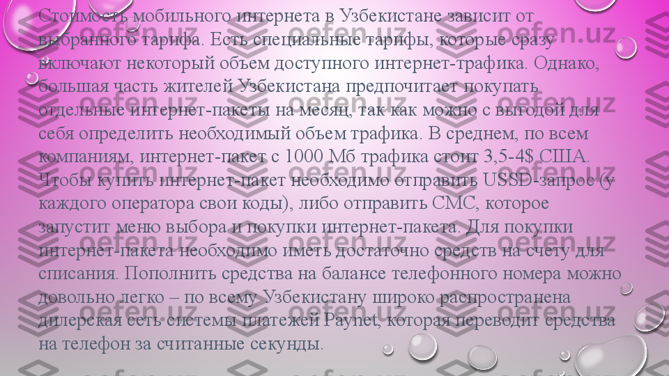 Стоимость мобильного	 интернета	 в	 Узбекистане	 зависит	 от	 
выбранного	
 тарифа.	 Есть	 специальные	 тарифы,	 которые	 сразу	 
включают	
 некоторый	 объем	 доступного	 интернет-трафика.	 Однако,	 
большая	
 часть	 жителей	 Узбекистана	 предпочитает	 покупать	 
отдельные	
 интернет-пакеты	 на	 месяц,	 так	 как	 можно	 с	 выгодой	 для	 
себя	
 определить	 необходимый	 объем	 трафика.	 В	 среднем,	 по	 всем	 
компаниям,	
 интернет-пакет	 с	 1000	 Мб	 трафика	 стоит	 3,5-4$	 США.
Чтобы	
 купить	 интернет-пакет	 необходимо	 отправить	 USSD-запрос	 (у	 
каждого	
 оператора	 свои	 коды),	 либо	 отправить	 СМС,	 которое	 
запустит	
 меню	 выбора	 и	 покупки	 интернет-пакета.	 Для	 покупки	 
интернет-пакета	
 необходимо	 иметь	 достаточно	 средств	 на	 счету	 для	 
списания.	
 Пополнить	 средства	 на	 балансе	 телефонного	 номера	 можно	 
довольно	
 легко	 –	 по	 всему	 Узбекистану	 широко	 распространена	 
дилерская	
 сеть	 системы	 платежей	 Paynet,	 которая	 переводит	 средства	 
на	
 телефон	 за	 считанные	 секунды. 