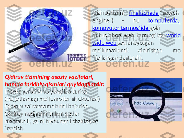 Qidiruv tizimi ( inglizchada   "search  
engine")  –  bu  komputerda , 
kompyuter   tarmog´ida   y oki 
butunjahon  web  tarmog´ida  world  
wide web   saqlanayotgan 
ma'lumotlarni  qidirishga  mo
´ljallangan dasturdir. 
Qidiruv tizimining asosiy vazifalari, 
hamda tarkibiy qismlari quyidagilardir:
Indeks yaratish va yangilab turish 
(hujjatlardagi ma´lumotlar strukturasi)
Qidiruv so´rovnomalarini bajarish
Qidiruv natijasini imkon qadar 
mazmunli, ya´ni tushunarli shaklda ko
´rsatish 