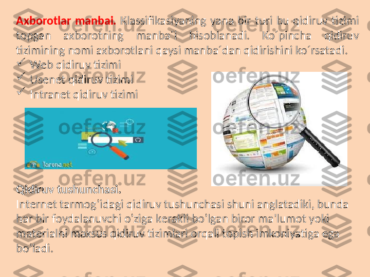 Axborotlar   manbai.   Klassifikasiyaning  yana  bir  turi  bu  qidiruv  tizimi 
topgan  axborotning  manba´i  hisoblanadi.  Ko´pincha  qidiruv 
tizimining nomi axborotlani qaysi manba´dan qidirishini ko´rsatadi.

Web qidiruv tizimi

Usenet qidiruv tizimi

Intranet qidiruv tizimi
Qidiruv   tushunchasi.
Int е rn е t tarmog’idagi qidiruv tushunchasi shuni anglatadiki, bunda 
har bir foydalanuvchi o’ziga k е rakli bo’lgan biror ma'lumot yoki 
mat е rialni maxsus qidiruv tizimlari orqali topish imkoniyatiga ega 
bo’ladi. 