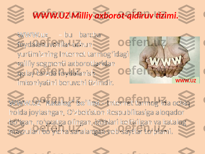 WWW.UZ Milliy axborot-qidiruv tizimi.
WWW.uz – bu barcha 
foydalanuvchilar uchun 
yurtimizning Int е rn е t tarmog’idagi 
milliy s е gm е nti axborotlaridan 
qulay tarzda foydalanish 
imkoniyatini b е ruvchi tizimdir.
WWW.UZ “Katalog” bo’limi  – Int е rn е t tarmog’ida ochiq 
holda joylashgan, O’zb е kiston R е spublikasiga aloqador 
bo’lgan, ro’yxatga olingan, izohlari k е ltirilgan va katalog 
mavzulari bo’yicha saralangan v е b-saytlar to’plami. WWW.UZ 