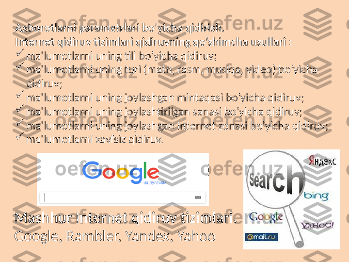 Axborotlarni   param е trlari   bo’yicha   qidirish.  
Int е rn е t qidiruv tizimlari qidiruvning qo’shimcha usullari :

ma'lumotlarni uning tili bo’yicha qidiruv;

ma'lumotlarni uning turi (matn, rasm, musiqa, vid е o) bo’yicha 
qidiruv;

ma'lumotlarni uning joylashgan mintaqasi bo’yicha qidiruv;

ma'lumotlarni uning joylashtirilgan sanasi bo’yicha qidiruv;

ma'lumotlarni uning joylashgan Int е rn е t zonasi bo’yicha qidiruv;

ma'lumotlarni xavfsiz qidiruv.
Mashhur   Int е rn е t   qidiruv   tizimlari.  
Google, Rambler, Yandex, Yahoo 