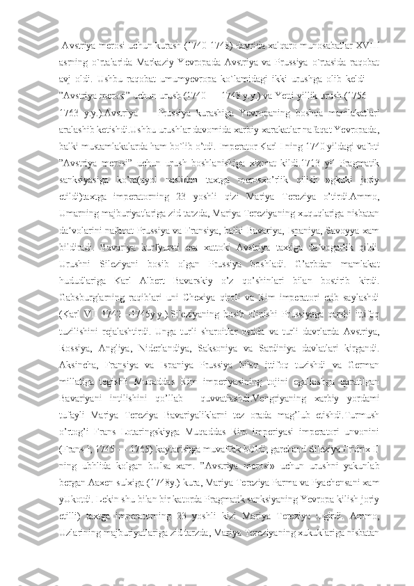   Avstriya merosi uchun kurash (1740-1748) davrida xalqaro munosabatlar XVIII
asrning   o`rtalarida   Markaziy   Yevropada   Avstriya   va   Prussiya   o`rtasida   raqobat
avj   oldi.   Ushbu   raqobat   umumyevropa   ko`lamidagi   ikki   urushga   olib   keldi   —
”Avstriya merosi” uchun urush (1740 — 1748 y.y.) va Yetti yillik urush (1756 —
1763   y.y.).Avstriya   —   Prussiya   kurashiga   Yevropaning   boshqa   mamlakatlari
aralashib ketishdi.Ushbu urushlar davomida xarbiy xarakatlar nafaqat Yevropada,
balki mustamlakalarda ham bo`lib o’tdi.  Imperator Karl I ning 1740 yildagi vafoti
”Avstriya   merosi”   uchun   urush   boshlanishiga   xizmat   kildi.1713   yil   Pragmatik
sanksiyasiga   ko’ra(ayol   naslidan   taxtga   merosxo’rlik   qilish   »gkuki   joriy
etildi)taxtga   imperatorning   23   yoshli   qizi   Mariya   Tereziya   o’tirdi.Ammo,
Umarning majburiyatlariga zid tarzda, Mariya Tereziyaning xuquqlariga nisbatan
da volarini nafaqat Prussiya va Fransiya, balki Bavariya, Ispaniya, Savoyya xamʼ
bildiradi.   Bavariya   kurfyursti   esa   xattoki   Avstriya   taxtiga   da vogarlik   qildi.	
ʼ
Urushni   Sileziyani   bosib   olgan   Prussiya   boshladi.   G’arbdan   mamlakat
hududlariga   Karl   Albert   Bavarskiy   o’z   qo’shinlari   bilan   bostirib   kirdi.
Gabsburglarning   raqiblari   uni   Chexiya   qiroli   va   Rim   imperatori   etib   saylashdi
(Karl   VII   1742—1745y.y.).Sileziyaning   bosib   olinishi   Prussiyaga   qarshi   ittifoq
tuzilishini   rejalashtirdi.   Unga   turli   sharoitlar   ostida   va   turli   davrlarda   Avstriya,
Rossiya,   Angliya,   Niderlandiya,   Saksoniya   va   Sardiniya   davlatlari   kirgandi.
Aksincha,   Fransiya   va   Ispaniya   Prussiya   bilan   ittifoq   tuzishdi   va   German
millatiga   tegishli   Muqaddas   Rim   imperiyasining   tojini   egallashga   qaratilgan
Bavariyani   intilishini   qo’llab—   quvvatlashdi.Vengriyaning   xarbiy   yordami
tufayli   Mariya   Tereziya   Bavariyaliklarni   tez   orada   mag’lub   etishdi.Turmush
o’rtog’i   Frans   Lotaringskiyga   Muqaddas   Rim   imperiyasi   imperatori   unvonini
(Frans I; 1745 — 1765) kaytarishga muvaffak bUldi, garchand Sileziya Fridrix II
ning   ub ћ lida   kolgan   bUlsa   xam.   ”Avstriya   merosi»   uchun   urushni   yakunlab
bergan Aaxen sulxiga (1748y.) kura, Mariya Tereziya Parma va Pyachensani xam
yUkotdi. Lekin shu bilan bir katorda Pragmatik sanksiyaning Yevropa kilish joriy
etilli)   taxtga   imperatorning   23   yoshli   kizi   Mariya   Tereziya   Ugirdi.   Ammo,
Uzlarining majburiyatlariga zid tarzda, Mariya Tereziyaning xukuklariga nisbatan 