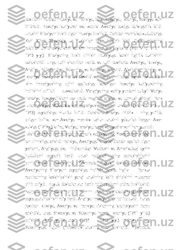 davolarini  nafakat  Prussiya   va  Fransiya,  balki  Bavariya,   Ispaniya,  Savoyya  xam
bildiradi.   Bavariya   kurfyursti   esa   xattoki   Avstriya   taxtiga   da vogarlik   kildi.ʼ
Urushni Sileziyani bosib olgan Prussiya boshladi. Garbdan mamlakat xududlariga
Karl   Xlbert   Bavarskiy   uz   Yushinlari   bilan   bostirib   kirdi.   Gabsburglarning
rakiblari uni Chexiya kiroli va Rim imperatori etib saylashdi (Karl VII; 1742 —
1745   y.y.).   Sileziyaning   bosib   olinishi   Prussiyaga   karshi   itgifok   tuzilishini
tezlashtirdi.   Unga   turli   sharoitlar   ostida   va   turli   davrlarda   Avstriya,   Rossiya,
Angliya,   Niderlandiya,   Saksoniya   va   Sardiniya   kirgandi.   Aksincha,   Fransiya   va
Ispaniya   Prussiya   bilan   ittifok   tuzishdi   va   German   millatiga   tegishli   Mukaddas
Rim   imperiyasining   tojini   egallashga   karatilgan   Bavariya   kurfyurstining
intilishini   qo’llab   —   quvvatlashdi.   Vengriyaning   xarbiy   yordami   tufayli   Mariya
Tereziya   bavariyaliklarni   tez   orada   mag’lub   etishga   va   turmush   o’rtogi   Frans
Lotaringskiyga Mukaddas  Rim  imperiyasi  imperatori  unvonini (Frans I 1745 —
1765)   qaytarishga   muofaq   bo’ldi.   Garchand   Sileziya   Fridrix   II   ning   yo’lida
qolgan   bo’lsa   xam.Avstriya   merosi»   uchun   urushni   yakunlab   bergan   Axen
sulxiga (1748y.) ko’ra, Mariya,Tereziya,Parma va Pyachensani ham yuqotdi.
Lekin   shu   bilan   bir   qatorda   Pragmatik   sanksiyaning   Yevropa   tomonidan
tan  olinishiga   erishdi.Fransiya,   Avstriyaga   Niderlandlardan   egallab   olgan
yerlarni,   Angliyaga   esa   Hindistondagi   Madrasni   va   Amerikadagi   ayrim
hududlarni   qaytarib   berdi.   Urush   natijalari   uning   qatnashchilarini
qoniqtirmadi.   Prussiyaning   Yevropada   buyuk   davlatga   aylanishi,
Avstriyaning   Sileziyani   qaytarishga   intilishi   hamda   ingliz   —   fransuz
raqobatining   keskinlashishi   yangi   urushning   kelib   chiqishini   muqarrar
qilib   qo’ydi.   Buyuk   davlatlar   zur   berib   ittifoqchilarni   qidira   boshlashdi.
Natijada   ”diplomatik   inqilob”   nomini   olgan   mamlakatlarning   sezilarli
qayta guruhlashishi ro’y berdi. Angliya Prussiya bilan ittifoq tuzdi. Bunga
javoban   Rossiya,   Avstriya   va   Fransiya   o’zlarining   koalitsiyasini   barpo
etishdiki,   unga   Shvetsiya   va   Saksoniya   hamda   Ispaniya   (1761   yilda)
qo’shildi.   Yetti   yillik   urush   (1756   —   1763   y.y.)   Fridrix   II   ning
Saksoniyaga   hujumi   (“preventiv   urushi”)   bilan   boshlandi.   Yevropada 