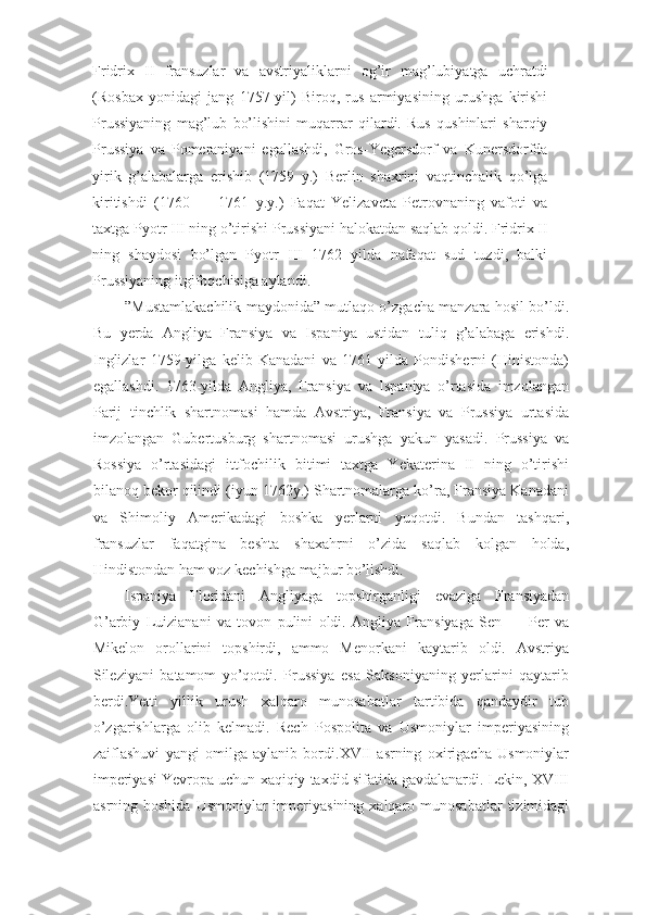 Fridrix   II   fransuzlar   va   avstriyaliklarni   og’ir   mag’lubiyatga   uchratdi
(Rosbax   yonidagi   jang   1757-yil)   Biroq,   rus   armiyasining   urushga   kirishi
Prussiyaning   mag’lub   bo’lishini   muqarrar   qilardi.   Rus   qushinlari   sharqiy
Prussiya   va   Pomeraniyani   egallashdi,   Gros-Yegersdorf   va   Kunersdorfda
yirik   g’alabalarga   erishib   (1759   y.)   Berlin   shaxrini   vaqtinchalik   qo’lga
kiritishdi   (1760   —   1761   y.y.)   Faqat   Yelizaveta   Petrovnaning   vafoti   va
taxtga Pyotr III ning o’tirishi Prussiyani halokatdan saqlab qoldi. Fridrix II
ning   shaydosi   bo’lgan   Pyotr   III   1762   yilda   nafaqat   sud   tuzdi,   balki
Prussiyaning itgifoqchisiga aylandi.
”Mustamlakachilik maydonida” mutlaqo o’zgacha manzara hosil bo’ldi.
Bu   yerda   Angliya   Fransiya   va   Ispaniya   ustidan   tuliq   g’alabaga   erishdi.
Inglizlar   1759-yilga   kelib   Kanadani   va   1761-yilda   Pondisherni   (Hinistonda)
egallashdi.   1763-yilda   Angliya,   Fransiya   va   Ispaniya   o’rtasida   imzolangan
Parij   tinchlik   shartnomasi   hamda   Avstriya,   Fransiya   va   Prussiya   urtasida
imzolangan   Gubertusburg   shartnomasi   urushga   yakun   yasadi.   Prussiya   va
Rossiya   o’rtasidagi   ittfochilik   bitimi   taxtga   Yekaterina   II   ning   o’tirishi
bilanoq bekor qilindi (iyun 1762y.) Shartnomalarga ko’ra, Fransiya Kanadani
va   Shimoliy   Amerikadagi   boshka   yerlarni   yuqotdi.   Bundan   tashqari,
fransuzlar   faqatgina   beshta   shaxahrni   o’zida   saqlab   kolgan   holda,
Hindistondan ham voz kechishga majbur bo’lishdi.
Ispaniya   Floridani   Angliyaga   topshirganligi   evaziga   Fransiyadan
G’arbiy   Luizianani   va   tovon   pulini   oldi.   Angliya   Fransiyaga   Sen   —   Per   va
Mikelon   orollarini   topshirdi,   ammo   Menorkani   kaytarib   oldi.   Avstriya
Sileziyani   batamom   yo’qotdi.   Prussiya   esa   Saksoniyaning   yerlarini   qaytarib
berdi.Yetti   yillik   urush   xalqaro   munosabatlar   tartibida   qandaydir   tub
o’zgarishlarga   olib   kelmadi.   Rech   Pospolita   va   Usmoniylar   imperiyasining
zaiflashuvi   yangi   omilga   aylanib   bordi.XVII   asrning   oxirigacha   Usmoniylar
imperiyasi Yevropa uchun xaqiqiy taxdid sifatida gavdalanardi. Lekin, XVIII
asrning boshida   Usmoniylar  imperiyasining  xalqaro  munosabatlar   tizimidagi 