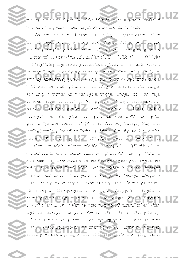 mavqeyi   tub   tarzda   o’zgardi.Mamlakat   ichki   inqirozni   va   yevropa   davlatlari
bilan kurashdagi xarbiy muvaffaqiyatsizliklarni boshidan kechirdi. 
Ayniqsa,   bu   holat   Rossiya   bilan   bo’lgan   tuqnashuvlarda   ko’zga
tashlandi.   Pyotr   I   ning   Shimoliy   urush   davrida   Turkiya   bilan   bo’lgan
kurashdagi   mag’lubiyati   (Prut   bitimi   1711   y.)   sultonlarning   oxirgi   xarbiy
g’alabasi bo’ldi. Keyingi rus-turk urushlari (1735 — 1739;1768 — 1774;1787
— 1791) Turkiyani yirik xarbiydiplomatik mag’lubiyatga olib keldi. Natijada
imperiya Qora dengiz bo’yidagi shimoliy hududlarni (Janubiy Ukraina, Qrim,
shimoliy   Kavkazortdi)   yuqotdi,   Rossiya   esa   ilik   dengizlarga   chiqishga   ega
bo’ldi.Shimoliy   urush   yakunlaganidan   so’ng   va   Rossiya   Boltiq   dengizi
sohillariga chiqqanidan keyin Fransiya va Angliya Turkiya, Rech Pospolitaya
va   Shvetsiyadan   iborat   bo’lagn   ”sharqiy   to’siqni”   barpo   etishni   boshladi.
Maqsad   —   Rossiyaning   xalqaro   mavqeini   pasaytirish   edi.   Ruxlantiruvchisi
Fransiya bo’lgan ”sharqiy tusiq” tizimiga javoban Rossiya XVIII asrning 60-
yillarida   ”janubiy   davlatlarga”   (Fransiya,   Avstriya,   Turkiya,   Neapolitan
qirolligi)   qarshi   yo’naltirilgan   ”shimoliy   tizimni”   (Prussiya   va   Daniya   bilan
harbiy   itgifoqlar   Angliya   bilan   1766-yildagi   savdo   shartnomasi)   barpo
etdi.Sharqiy masala bilan bir qatorda XVIII asrning 70 — 90yillarida xalqaro
munosabatlarda Polsha masalasi katta o’rin egalladi. XVIII asrning o’rtalariga
kelib Rech Pospolitaya hududiy jihatdan Yevropaning eng yirik davlatlaridan
biri   bo’lib   qolaverdi.   Birok,   XVIII   asrda   mamlakat   chuqur   ichki   inqirozni
boshidan   kechirardi.   Polyak   yerlariga   Prussiya   va   Avstriya   da vogarlikʼ
qilardi,   Rossiya   esa   ga’rbiy   belorus   va   ukrain   yerlarini   o’ziga   qaytarmokchi
edi. Fransiyada ichki siyosiy inqiroz avj olganligi, Angliya 70 — 80-yillarda
Shimoliy   Amerikadagi   mustamlakalari   bilan   bo’lgan   urushda   o’ralashib
qolganligi   hamda   Usmoniylarning   Yevropaga   taxdidi   bartaraf   etilganligidan
foydalanib   Rossiya,   Prussiya   va   Avstriya   1772,   1793   va   1795   yillardagi
bo’lib   olishlardan   so’ng   Rech   Pospolitayaning   yerlarini   o’zaro   taqsimlab
olishdi   —   polyaklar   davlati   Yevropaning   siyosiy   xaritasidan   o’chirildi.
Shimoliy   Amerikadagi   ingliz   mustamlakalarining   o’z   mustaqilligi   uchun 