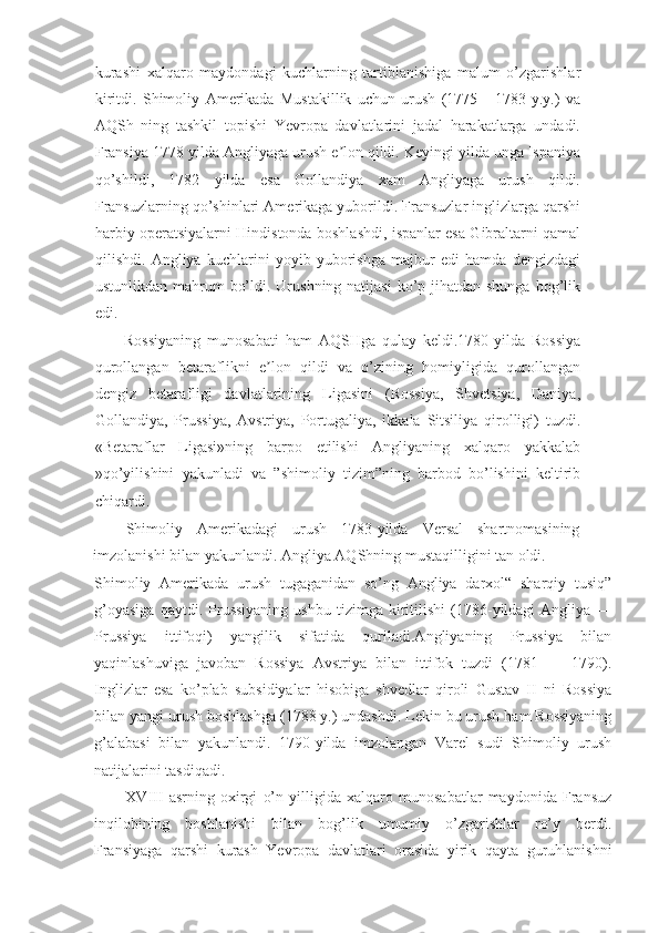 kurashi   xalqaro   maydondagi   kuchlarning   tartiblanishiga   malum   o’zgarishlar
kiritdi.   Shimoliy   Amerikada   Mustakillik   uchun   urush   (1775   -   1783   y.y.)   va
AQSh   ning   tashkil   topishi   Yevropa   davlatlarini   jadal   harakatlarga   undadi.
Fransiya 1778 yilda Angliyaga urush e lon qildi. Keyingi yilda unga Ispaniyaʼ
qo’shildi,   1782   yilda   esa   Gollandiya   xam   Angliyaga   urush   qildi.
Fransuzlarning qo’shinlari Amerikaga yuborildi. Fransuzlar inglizlarga qarshi
harbiy operatsiyalarni Hindistonda boshlashdi, ispanlar esa Gibraltarni qamal
qilishdi.   Angliya   kuchlarini   yoyib   yuborishga   majbur   edi   hamda   dengizdagi
ustunlikdan mahrum  bo’ldi. Urushning natijasi  ko’p jihatdan shunga  bog’lik
edi.
Rossiyaning   munosabati   ham   AQSHga   qulay   keldi.1780-yilda   Rossiya
qurollangan   betaraflikni   e lon   qildi   va   o’zining   homiyligida   qurollangan	
ʼ
dengiz   betarafligi   davlatlarining   Ligasini   (Rossiya,   Shvetsiya,   Daniya,
Gollandiya,   Prussiya,   Avstriya,   Portugaliya,   ikkala   Sitsiliya   qirolligi)   tuzdi.
«Betaraflar   Ligasi»ning   barpo   etilishi   Angliyaning   xalqaro   yakkalab
»qo’yilishini   yakunladi   va   ”shimoliy   tizim”ning   barbod   bo’lishini   keltirib
chiqardi.
Shimoliy   Amerikadagi   urush   1783-yilda   Versal   shartnomasining
imzolanishi bilan yakunlandi. Angliya AQShning mustaqilligini tan oldi.
Shimoliy   Amerikada   urush   tugaganidan   so’ng   Angliya   darxol“   sharqiy   tusiq”
g’oyasiga   qaytdi.  Prussiyaning   ushbu   tizimga   kiritilishi   (1786-yildagi   Angliya   —
Prussiya   ittifoqi)   yangilik   sifatida   quriladi.Angliyaning   Prussiya   bilan
yaqinlashuviga   javoban   Rossiya   Avstriya   bilan   ittifok   tuzdi   (1781   —   1790).
Inglizlar   esa   ko’plab   subsidiyalar   hisobiga   shvedlar   qiroli   Gustav   II   ni   Rossiya
bilan yangi urush boshlashga (1788 y.) undashdi. Lekin bu urush ham Rossiyaning
g’alabasi   bilan   yakunlandi.   1790-yilda   imzolangan   Varel   sudi   Shimoliy   urush
natijalarini tasdiqadi.
XVIII   asrning   oxirgi   o’n   yilligida   xalqaro   munosabatlar   maydonida   Fransuz
inqilobining   boshlanishi   bilan   bog’lik   umumiy   o’zgarishlar   ro’y   berdi.
Fransiyaga   qarshi   kurash   Yevropa   davlatlari   orasida   yirik   qayta   guruhlanishni 