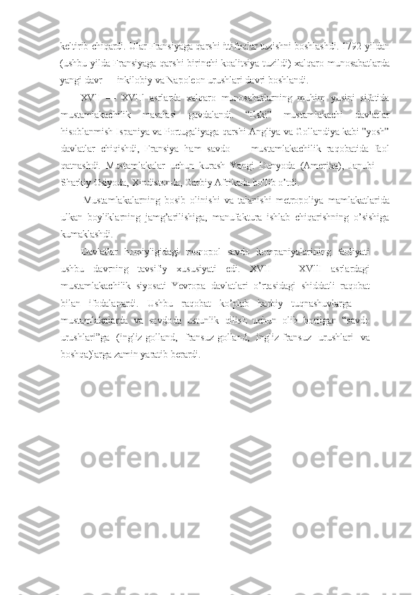 keltirib chiqardi. Ular Fransiyaga qarshi ittifoqlar tuzishni boshlashdi. 1792-yildan
(ushbu yilda Fransiyaga qarshi birinchi koalitsiya tuzildi) xalqaro munosabatlarda
yangi davr — inkilobiy va Napoleon urushlari davri boshlandi.
XVlI   —   XVlIl   asrlarda   xalqaro   munosabatlarning   muhim   yusini   sifatida
mustamlakachilik   masalasi   gavdalandi.   “Eski”   mustamlakachi   davlatlar
hisoblanmish Ispaniya va Portugaliyaga qarshi Angliya va Gollandiya kabi ”yosh”
davlatlar   chiqishdi,   Fransiya   ham   savdo   —   mustamlakachilik   raqobatida   faol
qatnashdi.   Mustamlakalar   uchun   kurash   Yangi   Dunyoda   (Amerika),   Janubi   —
Sharkiy Osiyoda, Xindistonda, Garbiy Afrikada bo’lib o’tdi.
Mustamlakalarning   bosib   olinishi   va   talanishi   metropoliya   mamlakatlarida
ulkan   boyliklarning   jamg’arilishiga,   manufaktura   ishlab   chiqarishning   o’sishiga
kumaklashdi.
Davlatlar   homiyligidagi   monopol   savdo   kompaniyalarining   faoliyati
ushbu   davrning   tavsifiy   xususiyati   edi.   XVII   —   XVllI   asrlardagi
mustamlakachilik   siyosati   Yevropa   davlatlari   o’rtasidagi   shiddatli   raqobat
bilan   ifodalanardi.   Ushbu   raqobat   ko’plab   harbiy   tuqnashuvlarga   —
mustamlakalarda   va   savdoda   ustunlik   qilish   uchun   olib   borilgan   “savdo
urushlari”ga   (ingliz-golland,   fransuz-golland,   ingliz-fransuz   urushlari   va
boshqa)larga zamin yaratib berardi. 