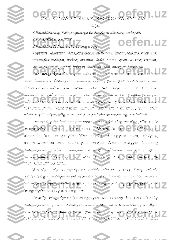   DIALEKTIKANING  ASOSIY   KATEGORIYALARI TASNIFI
Reja:
1.Dialektikaning  kategoriyalarga bo'linishi va ularning mohiyati.
2.Kategoriya o'zi nima?
3.Dialektikada tushunchalarning o'rni.
Tayanch   iboralar:   Kategoriyalar,xususiy-ilmiy,falsafiy,yakkalik,xususiylik,
umumiylik,   mohiyat,  hodisa,   mazmun,   shakl,   butun   ,  qism,   sistema,   element,
struktura, sabab, oqibat, bahona, shart, abstrakt, muayyan imkoniyat.
          Fan   kategoriyalari   tabiiy   til   tushunchalaridan   ancha   farq   qiladigan   so’zlar
bilan ifodalanadi. Aksariyat hollarda ular qadimgi yunon yoki klassik lotin tilidan
o’zlashtiriladi,   ba’zan   ular   mazkur   hodisani   kashf   etgan   olimning   ismi   bilan
ataladi. Ilgari ma’lum bo’lmagan hodisani ifodalash uchun sun’iy tarzda yaratilgan
so’zlar – neologizmlar  ham  ancha ko’p uchraydi. Tabiiy tildan farqli o’laroq, fan
tushunchalari   va   kategoriyalari   atamalar   (terminlar)   hisoblanadi,   ya’ni   erkin
talqinga yo’l qo’ymaydigan aniq belgilangan hajm va mazmunga ega bo’ladi. 
Har   qanday   fan   borliqning   muayyan   tomonlarini   o’rganar   ekan,   albatta   o’z
kategoriyalar   apparatini   shakllantiradi.   Matematika   «son»,   «differensial»,
«integral»   kabi   kategoriyalar   bilan   bog’liq.   Biologiyada   «tur»,   «irsiyat»,
«o’zgaruvchanlik»   kabi   kategoriyalar   mavjud.   Ammo,   muayyan   fanlarning
kategoriyalari   ma’lum   darajada   umumiy   bo’lsa-da,   borliqning   ayrim
sohalaridagina   qo’llaniladi   va   mazkur   sohalarga   xos   bo’lgan   aloqalar   va
munosabatlarni aks ettiradi
Xususiy   ilmiy   kategoriyalar   alohida   olingan   xususiy   ilmiy   anlarda
qo’llaniladigan,   mohiyat   nuqtai   nazaridan   boshqa   fanlarda   qo’llanilishi   mumkin
bo’lmagan   kategoriyalardir.   Masalan,   fizika,   kimyo   geologiya,   geografiya   fanlari
kategoriyalari xususiy xarakterga ega
Falsafiy   kategoriyalar   fan   kategoriyalaridan   butunlay   farq   qiladi.   Falsafiy
kategoriyalarning muhim xususiyati, ular o’ta keng tushunchalar ekanligidir. Ayni
shu   sababli   falsafiy   kategoriyalar   hyech   qachon   hajman   cheklangan   tabiiy   til
tushunchalari   darajasida   soddalashtirilishi   mumkin   emas.   Tushunchalar   sifatida
1 