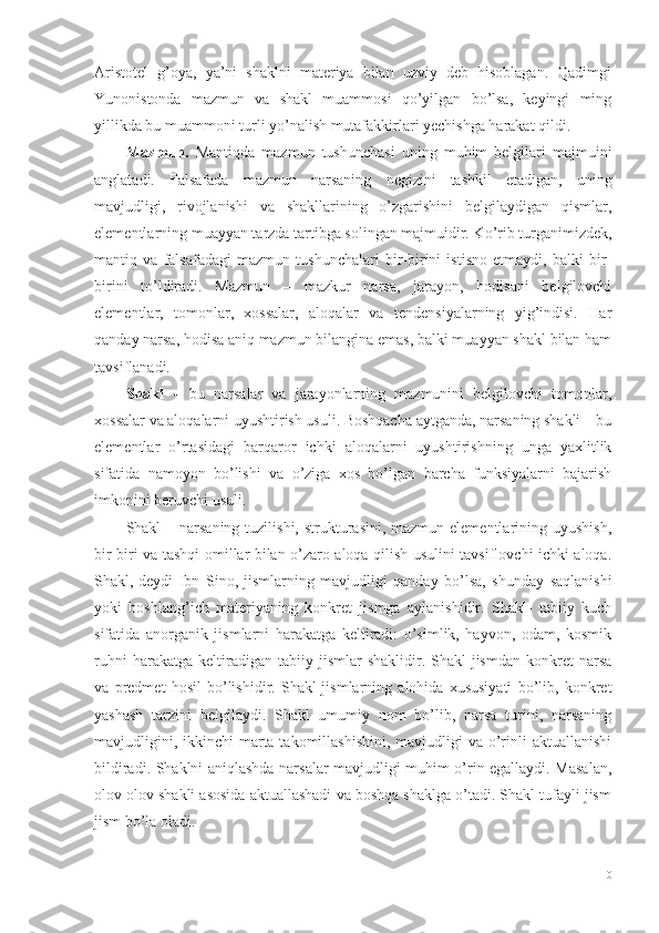 Aristotel   g’oya,   ya’ni   shaklni   materiya   bilan   uzviy   deb   hisoblagan.   Qadimgi
Yunonistonda   mazmun   va   shakl   muammosi   qo’yilgan   bo’lsa,   keyingi   ming
yillikda bu muammoni turli yo’nalish mutafakkirlari yechishga harakat qildi. 
Mazmun.   Mantiqda   mazmun   tushunchasi   uning   muhim   belgilari   majmuini
anglatadi.   Falsafada   mazmun   narsaning   negizini   tashkil   etadigan,   uning
mavjudligi,   rivojlanishi   va   shakllarining   o’zgarishini   belgilaydigan   qismlar,
elementlarning muayyan tarzda tartibga solingan majmuidir. Ko’rib turganimizdek,
mantiq   va   falsafadagi   mazmun   tushunchalari   bir-birini   istisno   etmaydi,   balki   bir-
birini   to’ldiradi.   Mazmun   –   mazkur   narsa,   jarayon,   hodisani   belgilovchi
elementlar,   tomonlar,   xossalar,   aloqalar   va   tendensiyalarning   yig’indisi.   Har
qanday narsa, hodisa aniq mazmun bilangina emas, balki muayyan shakl bilan ham
tavsiflanadi. 
Shakl   –   bu   narsalar   va   jarayonlarning   mazmunini   belgilovchi   tomonlar,
xossalar va aloqalarni uyushtirish usuli. Boshqacha aytganda, narsaning shakli – bu
elementlar   o’rtasidagi   barqaror   ichki   aloqalarni   uyushtirishning   unga   yaxlitlik
sifatida   namoyon   bo’lishi   va   o’ziga   xos   bo’lgan   barcha   funksiyalarni   bajarish
imkonini beruvchi usuli. 
Shakl  – narsaning  tuzilishi, strukturasini, mazmun elementlarining uyushish,
bir-biri va tashqi omillar bilan o’zaro aloqa qilish usulini tavsiflovchi ichki aloqa.
Shakl,-deydi   Ibn   Sino,-jismlarning   mavjudligi   qanday   bo’lsa,   shunday   saqlanishi
yoki   boshlang’ich   materiyaning   konkret   jismga   aylanishidir.   Shakl-   tabiiy   kuch
sifatida   anorganik   jismlarni   harakatga   keltiradi:   o’simlik,   hayvon,   odam,   kosmik
ruhni   harakatga  keltiradigan   tabiiy  jismlar   shaklidir.  Shakl-jismdan   konkret   narsa
va   predmet   hosil   bo’lishidir.   Shakl-jismlarning   alohida   xususiyati   bo’lib,   konkret
yashash   tarzini   belgilaydi.   Shakl   umumiy   nom   bo’lib,   narsa   turini,   narsaning
mavjudligini, ikkinchi  marta takomillashishini,  mavjudligi  va o’rinli  aktuallanishi
bildiradi. Shaklni aniqlashda narsalar mavjudligi muhim o’rin egallaydi. Masalan,
olov olov shakli asosida aktuallashadi va boshqa shaklga o’tadi. Shakl tufayli jism
jism bo’la oladi.
10 