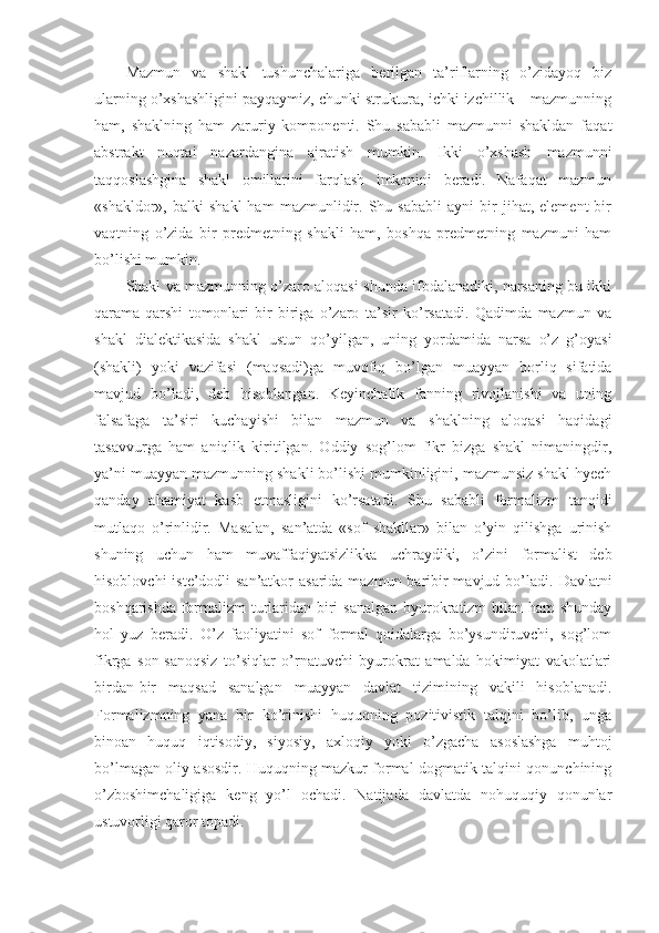 Mazmun   va   shakl   tushunchalariga   berilgan   ta’riflarning   o’zidayoq   biz
ularning o’xshashligini payqaymiz, chunki struktura, ichki izchillik – mazmunning
ham,   shaklning   ham   zaruriy   komponenti.   Shu   sababli   mazmunni   shakldan   faqat
abstrakt   nuqtai   nazardangina   ajratish   mumkin.   Ikki   o’xshash   mazmunni
taqqoslashgina   shakl   omillarini   farqlash   imkonini   beradi.   Nafaqat   mazmun
«shakldor»,  balki   shakl   ham   mazmunlidir.   Shu   sababli   ayni   bir   jihat,  element   bir
vaqtning   o’zida   bir   predmetning   shakli   ham,   boshqa   predmetning   mazmuni   ham
bo’lishi mumkin. 
Shakl va mazmunning o’zaro aloqasi shunda ifodalanadiki, narsaning bu ikki
qarama-qarshi   tomonlari   bir-biriga   o’zaro   ta’sir   ko’rsatadi.   Qadimda   mazmun   va
shakl   dialektikasida   shakl   ustun   qo’yilgan,   uning   yordamida   narsa   o’z   g’oyasi
(shakli)   yoki   vazifasi   (maqsadi)ga   muvofiq   bo’lgan   muayyan   borliq   sifatida
mavjud   bo’ladi,   deb   hisoblangan.   Keyinchalik   fanning   rivojlanishi   va   uning
falsafaga   ta’siri   kuchayishi   bilan   mazmun   va   shaklning   aloqasi   haqidagi
tasavvurga   ham   aniqlik   kiritilgan.   Oddiy   sog’lom   fikr   bizga   shakl   nimaningdir,
ya’ni muayyan mazmunning shakli bo’lishi mumkinligini, mazmunsiz shakl hyech
qanday   ahamiyat   kasb   etmasligini   ko’rsatadi.   Shu   sababli   formalizm   tanqidi
mutlaqo   o’rinlidir.   Masalan,   san’atda   «sof   shakllar»   bilan   o’yin   qilishga   urinish
shuning   uchun   ham   muvaffaqiyatsizlikka   uchraydiki,   o’zini   formalist   deb
hisoblovchi  iste’dodli san’atkor  asarida mazmun baribir  mavjud bo’ladi.   Davlatni
boshqarishda formalizm turlaridan biri  sanalgan  byurokratizm bilan ham shunday
hol   yuz   beradi.   O’z   faoliyatini   sof   formal   qoidalarga   bo’ysundiruvchi,   sog’lom
fikrga   son-sanoqsiz   to’siqlar   o’rnatuvchi   byurokrat   amalda   hokimiyat   vakolatlari
birdan-bir   maqsad   sanalgan   muayyan   davlat   tizimining   vakili   hisoblanadi.
Formalizmning   yana   bir   ko’rinishi   huquqning   pozitivistik   talqini   bo’lib,   unga
binoan   huquq   iqtisodiy,   siyosiy,   axloqiy   yoki   o’zgacha   asoslashga   muhtoj
bo’lmagan oliy asosdir. Huquqning mazkur formal-dogmatik talqini qonunchining
o’zboshimchaligiga   keng   yo’l   ochadi.   Natijada   davlatda   nohuquqiy   qonunlar
ustuvorligi qaror topadi. 
11 