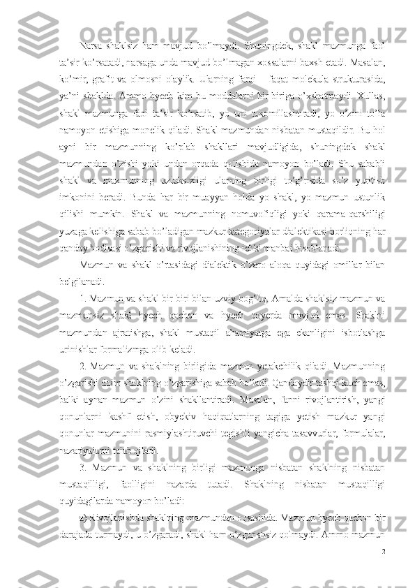 N arsa   shaklsiz   ham   mavjud   bo’lmaydi.   Shuningdek,   shakl   mazmunga   faol
ta’sir ko’rsatadi, narsaga unda mavjud bo’lmagan xossalarni baxsh etadi.  Masalan ,
ko’mir,   grafit   va   olmosni   olaylik.   Ularning   farqi   –   faqat   molekula   strukturasida,
ya’ni   shaklda.   Ammo   hyech   kim   bu   moddalarni   bir-biriga   o’xshatmaydi.   Xullas,
shakl   mazmunga   faol   ta’sir   ko’rsatib,   yo   uni   takomillashtiradi,   yo   o’zini   to’la
namoyon etishiga monelik qiladi. Shakl mazmundan nisbatan mustaqildir. Bu hol
ayni   bir   mazmunning   ko’plab   shakllari   mavjudligida,   shuningdek   shakl
mazmundan   o’zishi   yoki   undan   orqada   qolishida   namoyon   bo’ladi.   Shu   sababli
shakl   va   mazmunning   uzluksizligi   ularning   birligi   to’g’risida   so’z   yuritish
imkonini   beradi.   Bunda   har   bir   muayyan   holda   yo   shakl,   yo   mazmun   ustunlik
qilishi   mumkin.   Shakl   va   mazmunning   nomuvofiqligi   yoki   qarama-qarshiligi
yuzaga kelishiga sabab bo’ladigan mazkur kategoriyalar dialektikasi borliqning har
qanday hodisasi o’zgarishi va rivojlanishining ichki manbai hisoblanadi. 
Mazmun   va   shakl   o’rtasidagi   dialektik   o’zaro   aloqa   quyidagi   omillar   bilan
belgilanadi. 
1. Mazmun va shakl bir-biri bilan uzviy bog’liq. Amalda shaklsiz mazmun va
mazmunsiz   shakl   hyech   qachon   va   hyech   qayerda   mavjud   emas.   Shaklni
mazmundan   ajratishga,   shakl   mustaqil   ahamiyatga   ega   ekanligini   isbotlashga
urinishlar formalizmga olib keladi. 
2.   Mazmun   va   shaklning   birligida   mazmun   yetakchilik   qiladi.   Mazmunning
o’zgarishi doim shaklning o’zgarishiga sabab bo’ladi.  Q andaydir tashqi kuch emas,
balki   aynan   mazmun   o’zini   shakllantiradi.   M asalan,   fanni   rivojlantirish,   yangi
qonunlarni   kashf   etish,   obyekiv   haqiqatlarning   tagiga   yetish   mazkur   yangi
qonunlar   mazmunini   rasmiylashtiruvchi   tegishli   yangicha   tasavvurlar,   formulalar,
nazariyalarni talab qiladi. 
3.   Mazmun   va   shaklning   birligi   mazmunga   nisbatan   shaklning   nisbatan
mustaqilligi,   faolligini   nazarda   tutadi.   Shaklning   nisbatan   mustaqilligi
quyidagilarda namoyon bo’ladi:
a)  R ivojlanishda shaklning mazmundan oqsashida. Mazmun hyech qachon bir
darajada turmaydi , u  o’zgaradi , sh akl ham o’zgarishsiz qolmaydi. Ammo mazmun
12 