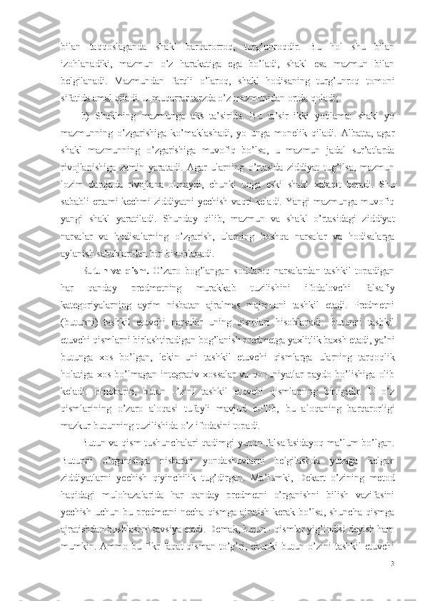 bilan   taqqoslaganda   shakl   barqarorroq,   turg’unroqdir.   Bu   hol   shu   bilan
izohlanadiki,   mazmun   o’z   harakatiga   ega   bo’ladi,   shakl   esa   mazmun   bilan
belgilanadi.   Mazmundan   farqli   o’laroq,   shakl   hodisaning   turg’unroq   tomoni
sifatida amal qiladi. U muqarrar tarzda o’z mazmunidan ortda qoladi;
b)   Sh aklning   mazmunga   aks   ta’sirida.   Bu   ta’sir   ikki   yoqlama:   shakl   yo
mazmunning   o’zgarishiga   ko’maklashadi,   yo   unga   monelik   qiladi.   Albatta,   agar
shakl   mazmunning   o’zgarishiga   muvofiq   bo’lsa,   u   mazmun   jadal   sur’atlarda
rivojlanishiga   zamin   yaratadi.   Agar   ularning   o’rtasida   ziddiyat   tug’ilsa,   mazmun
lozim   darajada   rivojlana   olmaydi,   chunki   unga   eski   shakl   xalaqit   beradi.   Shu
sababli  ertami-kechmi  ziddiyatni yechish  vaqti keladi. Yangi mazmunga muvofiq
yangi   shakl   yaratiladi.   Shunday   qilib,   mazmun   va   shakl   o’rtasidagi   ziddiyat
narsalar   va   hodisalarning   o’zgarish,   ularning   boshqa   narsalar   va   hodisalarga
aylanish sabablaridan biri hisoblanadi. 
Butun   va   qism .   O’zaro   bog’langan   soddaroq   narsalardan   tashkil   topadigan
har   qanday   predmetning   murakkab   tuzilishini   ifodalovchi   falsafiy
kategoriyalarning   ayrim   nisbatan   ajralmas   majmuani   tashkil   etadi.   Predmetni
(butunni)   tashkil   etuvchi   narsalar   uning   qismlari   hisoblanadi.   Butunni   tashkil
etuvchi qismlarni birlashtiradigan bog’lanish predmetga yaxlitlik baxsh etadi, ya’ni
butunga   xos   bo’lgan,   lekin   uni   tashkil   etuvchi   qismlarga   ularning   tarqoqlik
holatiga   xos   bo’lmagan   integrativ   xossalar   va   qonuniyatlar   paydo   bo’lishiga   olib
keladi.   Binobarin,   butun   o’zini   tashkil   etuvchi   qismlarning   birligidir.   U   o’z
qismlarining   o’zaro   aloqasi   tufayli   mavjud   bo’lib,   bu   aloqaning   barqarorligi
mazkur butunning tuzilishida o’z ifodasini topadi. 
Butun va qism  tushunchalari qadimgi yunon falsafasidayoq ma’lum bo’lgan.
Butunni   o’rganishga   nisbatan   yondashuvlarni   belgilashda   yuzaga   kelgan
ziddiyatlarni   yechish   qiyinchilik   tug’dirgan.   Ma’lumki,   Dekart   o’zining   metod
haqidagi   mulohazalarida   har   qanday   predmetni   o’rganishni   bilish   vazifasini
yechish   uchun   bu  predmetni   necha   qismga   ajratish   kerak  bo’lsa,   shuncha   qismga
ajratishdan boshlashni tavsiya etadi. Demak, butun - qismlar yig’indisi deyish ham
mumkin.  Ammo  bu   fikr   faqat   qisman   to’g’ri,   chunki   butun   o’zini   tashkil   etuvchi
13 