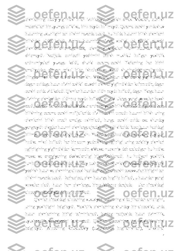 qismlarning   oddiy   yig’indisi   bilan   izohlanishi   mumkin   emas.   Masalan,   qurilish
materiallari bir uyumga to’kilsa, bino paydo bo’lmaydi. Qarama-qarshi yondashuv
butunning ustunligini tan olishni nazarda tutadi. Bu holda butunni bilish qismlarni
bilishdan   oldin   keladi.   Ammo   butunning   o’ziga   xosligi   uni   tashkil   etuvchi
qismlardan   kelib   chiqmaganidek,   qismning   xossalari   ham   butundan   kelib
chiqmaydi.   Natijada   qoniqarli   yechimini   topish   mushkul   bo’lgan   yaxlitlik
antinomiyalari   yuzaga   keldi,   chunki   qarama-qarshi   fikrlarning   har   birini
amaliyotdan   olingan   misol   bilan   isbotlash   va   xuddi   shuningdek,   amaliyotdan
olingan   misol   bilan   rad   etish   mumkin.   Masalan,   butun   qismlarning   yig’indisidir,
degan qoidaga butun o’zini tashkil etuvchi qismlar yig’indisidan ko’proqdir, degan
qarshi qoida zid keladi. Qismlar butundan oldin paydo bo’ladi, degan fikrga butun
o’zining   qismlaridan   oldinroq   paydo   bo’ladi,   chunki   ularga   yangi   xossalar   baxsh
etadi,   degan   fikr   zid   keladi.   Mazkur   antinomiyalar   bilish   metodologiyasida   ham
bilishning   qarama-qarshi   mo’ljallarida   o’z   ifodasini   topadi:   butunni   bilish   uning
qismlarini   bilish   orqali   amalga   oshiriladi,   bunga   qarshi   qoida   esa   shunday
yangraydi: qismlar butunni qismlarga ajratish mahsuli sifatida faqat butun haqidagi
bilimga   muvofiq   anglanishi   mumkin.   Yaxlitlik   jumboqlariga,   xususan,   quyidagi
hodisa   misol   bo’ladi:   har   bir   atom   yadrosining   og’irligi   uning   tarkibiy   qismlari
og’irligining yig’indisidan kamroqdir. «Massa  nuqsoni» deb ataladigan bu hodisa
massa   va   energiyaning   ekvivalentligi   bilan   izohlanadi.   Bu   hodisani   yaxlitlik
jumboqlari   nuqtai   nazaridan   qanday   tushuntirish   mumkin?   Mazkur   ziddiyatlarni
yechish butun va qismning aloqasi haqidagi qarama-qarshi tasavvurlar birligini tan
olishni nazarda tutadi. Darhaqiqat, qism butunga bog’liq bo’ladi, u butundan yangi
xossalar   oladi.   Butun   ham   qismlarga,   biroq   ko’proq   darajada   –   ular   o’rtasidagi
aloqaning xususiyatiga bog’liq bo’ladi. 
Q ismlar   o’rtasidagi   aloqaning  xususiyati   butunning   sifat   jihatidan   aniqligini,
uning   yaxlitligini   belgilaydi.   Yaxlitlik   qismlarning   shunday   bir   aloqasi k i,   u nda
butun   qismlarining   birligi   ta’minla nadi ,   buning   natijasida   butun   tizimlilik,
uyushqoqlik   xususiyatini   kasb   etadi.   Q ismlar   aloqasining   tipi   yaxlitlik   tipini
belgilaydi.   Aloqaning   strukturaviy   (tuzilishning   bog’lanishlari),   funksional
14 