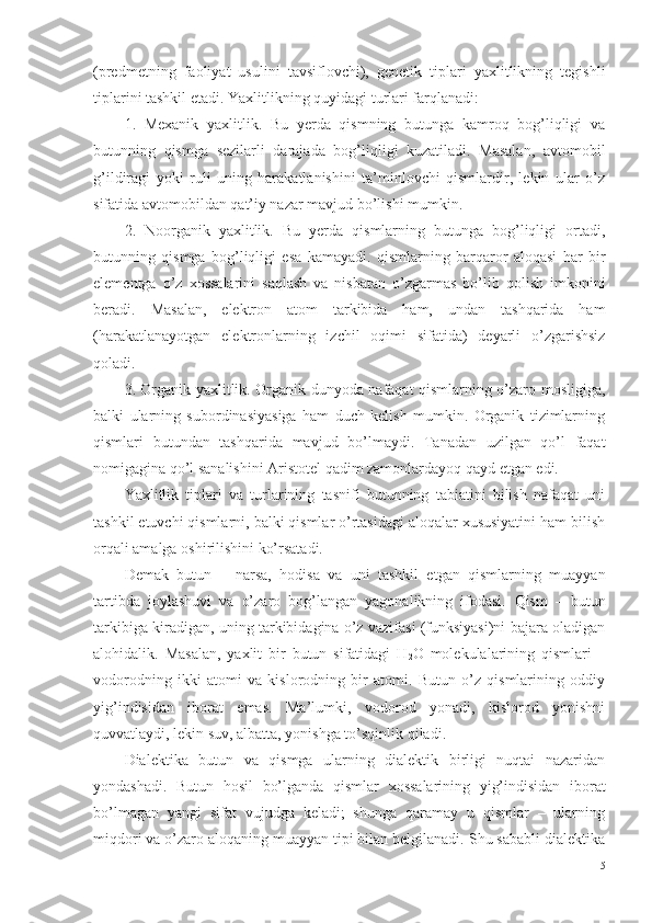 (predmetning   faoliyat   usulini   tavsiflovchi),   genetik   tiplari   yaxlitlikning   tegishli
tiplarini tashkil etadi.  Ya xlitlikning quyidagi turlari farqlanadi:
1.   Mexanik   yaxlitlik.   Bu   yerda   qismning   butunga   kamroq   bog’liqligi   va
butunning   qismga   sezilarli   darajada   bog’liqligi   kuzatiladi.   Masalan,   avtomobil
g’ildiragi   yoki   ruli   uning   harakatlanishini   ta’minlovchi   qismlardir,   lekin   ular   o’z
sifatida avtomobildan qat’iy nazar mavjud bo’lishi mumkin. 
2.   Noorganik   yaxlitlik.   Bu   yerda   qismlarning   butunga   bog’liqligi   ortadi,
butunning   qismga   bog’liqligi   esa   kamayadi.   qismlarning   barqaror   aloqasi   har   bir
elementga   o’z   xossalarini   saqlash   va   nisbatan   o’zgarmas   bo’lib   qolish   imkonini
beradi.   Masalan,   elektron   atom   tarkibida   ham,   undan   tashqarida   ham
(harakatlanayotgan   elektronlarning   izchil   oqimi   sifatida)   deyarli   o’zgarishsiz
qoladi. 
3. Organik yaxlitlik. Organik dunyoda nafaqat qismlarning o’zaro mosligiga,
balki   ularning   subordinasiyasiga   ham   duch   kelish   mumkin.   Organik   tizimlarning
qismlari   butundan   tashqarida   mavjud   bo’lmaydi.   Tanadan   uzilgan   qo’l   faqat
nomigagina qo’l sanalishini Aristotel qadim zamonlardayoq qayd etgan edi. 
Yaxlitlik   tiplari   va   turlarining   tasnifi   butunning   tabiatini   bilish   nafaqat   uni
tashkil etuvchi qismlarni, balki qismlar o’rtasidagi aloqalar xususiyatini ham bilish
orqali amalga oshirilishini ko’rsatadi. 
Demak   b utun   –   narsa,   hodisa   va   uni   tashkil   etgan   qismlarning   muayyan
tartibda   joylashuvi   va   o’zaro   bog’langan   yagonalikning   ifodasi.   Q ism   –   butun
tarkibiga kiradigan, uning tarkibidagina o’z vazifasi (funksiyasi)ni bajara oladigan
alohidalik.   Masalan,   yaxlit   bir   butun   sifatidagi   H
2 O   molekulalarining   qismlari   –
vodorodning   ikki   atomi   va   kislorodning   bir   atomi.   Butun   o’z   qismlarining   oddiy
yig’indisidan   iborat   emas.   Ma’lumki,   vodorod   yonadi,   kislorod   yonishni
quvvatlaydi, lekin suv, albatta, yonishga to’sqinlik qiladi. 
Dialektika   butun   va   qismga   ularning   dialektik   birligi   nuqtai   nazaridan
yondashadi.   Butun   hosil   bo’lganda   qismlar   xossalarining   yig’indisidan   iborat
bo’lmagan   yangi   sifat   vujudga   keladi;   shunga   qaramay   u   qismlar   –   ularning
miqdori va o’zaro aloqaning muayyan tipi bilan belgilanadi. Shu sababli dialektika
15 