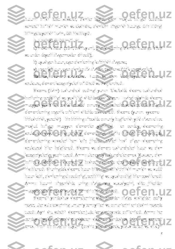 butunni   bilish   faqat   xossalar,   qismlar   haqida   bilim   mavjud   bo’lgan   taqdirda
samarali   bo’lishi   mumkin   va   aksincha,   qismlarni   o’rganish   butunga   doir   oldingi
bilimga tayanishi lozim, deb hisoblaydi. 
Butunning uch tipi ma’lum:
a) mexanik butun (qum, tosh uyumi, chunki ularning qismlari butunga kiradi
va undan deyarli o’zgarmasdan chiqadi);
b) uyushgan butun, agar qismlarning ko’rinishi o’zgarsa;
v) organik butun, agar qismlar o’z-o’zidan rivojlansa (tirik organizmlar). 
Sistema,   element   struktura.   Butun   va   qism   kategoriyalarini   sistema,
struktura, element kategoriyalari to’ldiradi va rivojlantiradi. 
Sistema   (tizim)   tushunchasi   qadimgi   yunon   falsafasida   sistema   tushunchasi
borliqning   tartibliligi   va   yaxlitligi   sifatida   tavsiflangan.   Hozirgi   talqinda   sistema
muayyan   yaxlitlikni   tashkil   etuvchi   qonuniy   munosabatlar   va   aloqalarda   bo’lgan
elementlarning   organik   to’plami   sifatida   tavsiflanadi.   Sistema   (yunon.   systema   –
birlashtirish, yaratish) – bir-birining o’rtasida qonuniy bog’lanish yoki o’zaro aloqa
mavjud   bo’lgan   muayyan   elementlar   yig’indisi.   Har   qanday   sistemaning
strukturasi   avvalo   uning   tarkibiy   elementlariga   bog’liq   bo’ladi.   O’z   navbatida,
elementlarning   xossalari   ham   ko’p   jihatdan   o’zlari   hosil   qilgan   sistemaning
strukturasi   bilan   belgilanadi .   Sistema   va   element   tushunchalari   butun   va   qism
kategoriyalariga yaqin turadi. Ammo ular ayniy tushunchalar emas. Xususan, qism
bo’linadi,   element   –   sistemaning   boshqa   qismlarga   ajralmaydigan   komponenti
hisoblanadi. Shuningdek sistema butun bilan ham solishtirilishi mumkin va xuddi
butun kabi, qismlarning aloqadorligi, tartibliligi va uyushqoqligi bilan tavsiflanadi.
Ammo   butunni   o’rganishda   uning   o’ziga   xos   xususiyatini,   sifat   jihatidan
muayyanligini aniqlash vazifasi birinchi o’ringa chiqadi. 
Sistemali   yondashuv   sistemalarning   sifat   jihatidan   o’ziga   xosligidan   qat’iy
nazar, ular xulq-atvorining umumiy tamoyillari va qonunlarini aniqlashni nazarda
tutadi.   Ayni   shu   sababli   sistemalar   juda   keng   miqyosda   qo’llaniladi.   Ammo   har
qanday   obyektni   o’rganishga   nisbatan   sistemali   yondashuv   doim   ham   samarali
emas.   Biron-bir   ro’zg’or   buyumi   (qoshiq   yoki   choynak,   yozuv   daftari   va   sh.k.)ni
16 