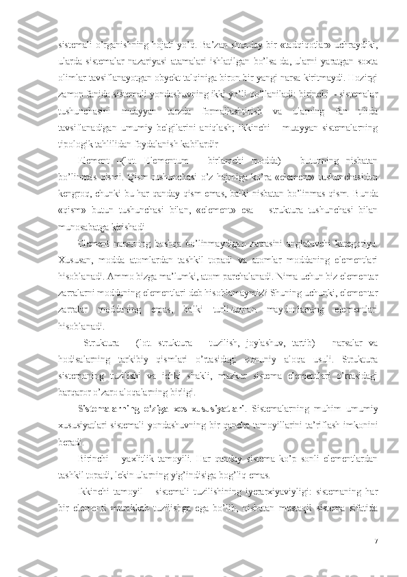 sistemali  o’rganishning hojati  yo’q. Ba’zan shunday  bir  «tadqiqotlar» uchraydiki,
ularda   sistemalar   nazariyasi   atamalari   ishlatilgan   bo’lsa-da,   ularni   yaratgan   soxta
olimlar tavsiflanayotgan obyekt talqiniga biron-bir yangi narsa kiritmaydi. Hozirgi
zamon fanida sistemali yondashuvning ikki yo’li qo’llaniladi: birinchi – sistemalar
tushunchasini   muayyan   tarzda   formallashtirish   va   ularning   fan   tilida
tavsiflanadigan   umumiy   belgilarini   aniqlash;   ikkinchi   –   muayyan   sistemalarning
tipologik tahlilidan foydalanish kabilardir
Element   –(lot.   Elementum   –   birlamchi   modda)   –   butunning   nisbatan
bo’linmas   qismi.   Qism   tushunchasi   o’z   hajmiga   ko’ra   «element»   tushunchasidan
kengroq, chunki bu har qanday qism emas, balki nisbatan bo’linmas qism.   Bunda
«qism»   butun   tushunchasi   bilan,   «element»   esa   –   struktura   tushunchasi   bilan
munosabatga kirishadi
Element   narsaning   boshqa   bo’linmaydigan   zarrasini   anglatuvchi   kategoriya.
Xususan,   modda   atomlardan   tashkil   topadi   va   atomlar   moddaning   elementlari
hisoblanadi. Ammo bizga ma’lumki, atom parchalanadi. Nima uchun biz elementar
zarralarni moddaning elementlari deb hisoblamaymiz? Shuning uchunki, elementar
zarralar   moddaning   emas,   balki   turli-tuman   maydonlarning   elementlari
hisoblanadi. 
  Struktura   –   (lot.   struktura   –   tuzilish,   joylashuv,   tartib)   –   narsalar   va
hodisalarning   tarkibiy   qismlari   o’rtasidagi   qonuniy   aloqa   usuli.   Struktura
sistemaning   tuzilishi   va   ichki   shakli,   mazkur   sistema   elementlari   o’rtasidagi
barqaror o’zaro aloqalarning birligi. 
Sistemalarning   o’ziga   xos   xususiyatlari .   Sistemalarning   muhim   umumiy
xususiyatlari sistemali  yondashuvning bir qancha tamoyillarini ta’riflash imkonini
beradi. 
Birinchi   –   yaxlitlik   tamoyili.   Har   qanday   sistema   ko’p   sonli   elementlardan
tashkil topadi, lekin ularning yig’indisiga bog’liq emas.
Ikkinchi   tamoyil   –   sistemali   tuzilishining   iyerarxiyaviyligi:   sistemaning   har
bir   elementi   murakkab   tuzilishga   ega   bo’lib,   nisbatan   mustaqil   sistema   sifatida
17 