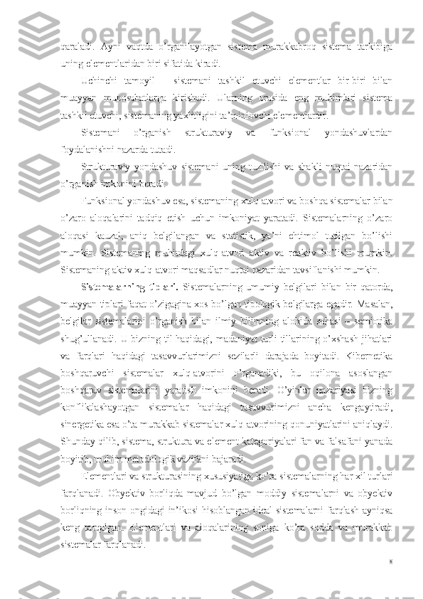 qaraladi.   Ayni   vaqtda   o’rganilayotgan   sistema   murakkabroq   sistema   tarkibiga
uning elementlaridan biri sifatida kiradi. 
Uchinchi   tamoyil   –   sistemani   tashkil   etuvchi   elementlar   bir-biri   bilan
muayyan   munosabatlarga   kirishadi.   Ularning   orasida   eng   muhimlari   sistema
tashkil etuvchi, sistemaning yaxlitligini ta’minlovchi elementlardir. 
Sistemani   o’rganish   strukturaviy   va   funksional   yondashuvlardan
foydalanishni nazarda tutadi. 
Strukturaviy   yondashuv   sistemani   uning   tuzilishi   va   shakli   nuqtai   nazaridan
o’rganish imkonini beradi.
Funksional yondashuv esa, sistemaning xulq-atvori va boshqa sistemalar bilan
o’zaro   aloqalarini   tadqiq   etish   uchun   imkoniyat   yaratadi.   Sistemalarning   o’zaro
aloqasi   kauzal,   aniq   belgilangan   va   statistik,   ya’ni   ehtimol   tutilgan   bo’lishi
mumkin.   Sistemaning   muhitdagi   xulq-atvori   aktiv   va   reaktiv   bo’lishi   mumkin.
Sistemaning aktiv xulq-atvori maqsadlar nuqtai nazaridan tavsiflanishi mumkin. 
Sistemalarning   tiplari.   Sistemalarning   umumiy   belgilari   bilan   bir   qatorda,
muayyan tiplari faqat o’zigagina xos bo’lgan tipologik belgilarga egadir.  Masalan,
belgilar   sistemalarini   o’rganish   bilan   ilmiy   bilimning   alohida   sohasi   –   semiotika
shug’ullanadi. U bizning til haqidagi, madaniyat turli tillarining o’xshash  jihatlari
va   farqlari   haqidagi   tasavvurlarimizni   sezilarli   darajada   boyitadi.   Kibernetika
boshqaruvchi   sistemalar   xulq-atvorini   o’rganadiki,   bu   oqilona   asoslangan
boshqaruv   sistemalarini   yaratish   imkonini   beradi.   O’yinlar   nazariyasi   bizning
konfliktlashayotgan   sistemalar   haqidagi   tasavvurimizni   ancha   kengaytiradi,
sinergetika esa o’ta murakkab sistemalar xulq-atvorining qonuniyatlarini aniqlaydi.
Shunday qilib, sistema, struktura va element kategoriyalari fan va falsafani yanada
boyitib, muhim metodologik vazifani bajaradi. 
Elementlari va strukturasining xususiyatiga ko’ra sistemalarning har xil turlari
farqlanadi.   Obyektiv   borliqda   mavjud   bo’lgan   moddiy   sistemalarni   va   obyektiv
borliqning inson ongidagi in’ikosi hisoblangan ideal sistemalarni farqlash ayniqsa
keng   tarqalgan.   Elementlari   va   aloqalarining   soniga   ko’ra   sodda   va   murakkab
sistemalar farqlanadi.
18 