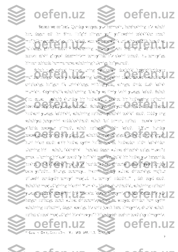       Sabab   va   oqibat.   Qanday   voqyea   yuz   bermasin,   barchasining   o’z   sababi
bor,   degan   edi   Ibn   Sino.   To’g’ri   olingan   yo’l   yo’lovchini   tekisliklar   orqali
mo’ljallangan manzilga olib keladi, xato va beparvolik uni sahroga olib boradi va
halokatga   giriftor   etadi.   Hodisalarning   umumiy   o’zaro   bog’liqligi   va   bir-birini
taqozo   etishi   g’oyasi   determinizm   tamoyilida   o’z   aksini   topadi.   Bu   tamoyilga
binoan tabiatda hamma narsa sababning hukmiga bo’ysunadi. 
Sabab   tushunchasi   insonga   uning   rivojlanishi   dastlabki   bosqichlaridayoq
ma’lum   bo’lgan.   Tabiiy   hodisalarning   kelib   chiqishini   tushuntiruvchi   sabablarni
aniqlashga   bo’lgan   ilk   urinishlarga   mifologiyada,   so’ngra   dinda   duch   kelish
mumkin.   Keyinchalik   sabablarning   falsafiy   va   ilmiy   izohi   yuzaga   keladi.   Sabab
(lot.   causa   –   sabab)   shunday   bir   hodisaki,   u   boshqa   bir   hodisa ning   oqibat i ni
bevosita belgilaydi, yuzaga  keltiradi.  Sababiyat  mohiyatini  bir  hodisaning boshqa
hodisani   yuzaga   keltirishi,   sababning   oqibatni   yaratishi   tashkil   etadi.   Oddiy   ong
sababiyat   jarayonini   soddalashtiradi:   sabab   faol   tomon,   oqibat   –   passiv   tomon
sifatida   tasavvur   qilinadi,   sabab   oqibatdan   oldin   keladi.   D.Yum   bunday
tasavvurlarni tanqid qilar ekan,   -   u sabablar mavjudligiga shubha qiladi, aniqrog’i
buni   inkor   etadi:   «Bir   hodisa   ayrim   holda   boshqa   hodisadan   oldin   kelishidan
ularning   biri   –   sabab,   ikkinchisi   –   harakat   degan   xulosa   chiqarish   aqlga   muvofiq
emas. Ularning birikuvi tasodifiy bo’lishi mumkin, balki bir hodisa yuz berganida
boshqa   bir   hodisaning   mavjudligi   haqida   xulosa   chiqarish   uchun   hyech   qanday
asos   yo’qdir...   Shunga   qaramay...   insonni   bunday   xulosa   chiqarishga   majbur
qiluvchi   qandaydir   tamoyil   mavjud.   Bu   tamoyil   odatdir ...”   1
,   deb   qayd   etadi.
Sabablar mavjudligining inkorini Yum shu bilan tushuntiradiki, sababning oqibatni
yuzaga   keltirish   jarayonini   biz   bevosita   kuzata   olmaymiz.   Sabab   haqida   biz   yuz
bergan   oqibatga   qarab   xulosa   chiqaramiz,   ammo   bu   voqyea   chindan   ham   ayrim
sababning oqibatimi, degan savolga biz aniq javob bera olmaymiz, chunki sabab-
oqibat aloqasi mavjudligini biz sinov yo’li bilan hyech qachon tasdiqlay olmaymiz.
1 1
  Қ аранг: Юм Д. Соч.: в 2 т. – М. :  1965-1966. Т. 2. – С.  44-46. 
19 